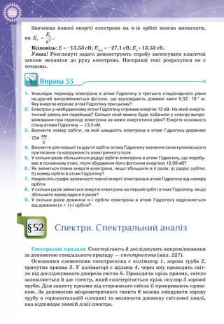 242
Значення повної енергії електрона на n-ій орбіті можна визначати,
як 1
2n
E
E
n
= .
Відповідь: Е = –13,53 еВ; Епот
= –27,1 еВ; Ек
= 13,53 еВ.
Увага! Розглянуті задачі демонструють спробу застосувати класичні
закони механіки до руху електрона. Насправді такі розрахунки не є
точними.
Вправа 33
1.	 Унаслідок переходу електрона в атомі Гідрогену з третього стаціонарного рівня
на другий випромінюються фотони, що відповідають довжині хвилі 6,52 ∙ 10–7
м.
Яку енергію втрачає атом Гідрогену при цьому?
2.	 Електрон у незбудженому атомі Гідрогену отримав енергію 12 еВ. На який енерге-
тичний рівень він перейшов? Скільки ліній можна буде побачити у спектрі випро-
мінювання при переході електрона на нижчі енергетичні рівні? Енергія основного
стану атома Гідрогену — 13,5 еВ.
3.	 Визначте номер орбіти, на якій швидкість електрона в атомі Гідрогену дорівнює
734
км
с
.
4.	 Визначте для першої та другої орбіти атома Гідрогену значення сили кулонівського
притягання та напруженість електричного поля.
5.	 У скільки разів збільшиться радіус орбіти електрона в атомі Гідрогену, що перебу-
ває в основному стані, після збудження його фотоном енергією 12,09 еВ?
6.	 Як зміниться повна енергія електрона, якщо збільшити в k разів: а) радіус орбіти;
б) номер орбіти в атомі Гідрогену?
7.	 Накресліть графік залежності повної енергії електрона в атомі Гідрогену від номера
орбіти.
8.	 У скільки разів зміниться енергія електрона на першій орбіті атома Гідрогену, якщо
збільшити заряд ядра в k разів?
9.	 У  скільки разів довжина n-ї орбіти електрона в атомі Гідрогену відрізняється
від довжини (n + 1)-ї орбіти?
Спектри. Спектральний аналіз
Спектральні прилади. Спостерігають й досліджують випромінювання
за допомогою спеціального приладу — спектроскопа (мал. 227).
Основними елементами спектроскопа є коліматор 1, зорова труба 2,
трикутна призма 3. У коліматорі є щілина 4, через яку проходить світ­
ло від досліджуваного джерела світла S. Проходячи крізь призму, світло
заломлюється й дає спектр, який спостерігається крізь окуляр 5 зорової
труби. Для захисту призми від стороннього світла її прикривають криш­
кою. За допомогою мікрометричного гвинта 6 можна зміщувати зорову
трубу в горизонтальній площині та визначати довжину світлової хвилі,
яка відповідає певній лінії спектра.
§52
 