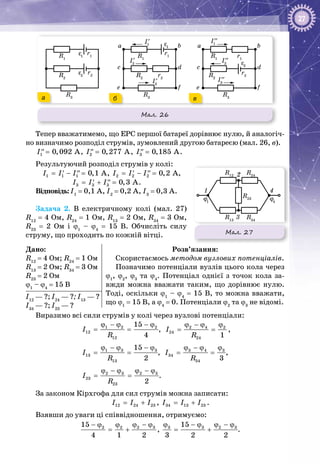 27
Мал. 26
R3
R1
r1
r2R2
ε1
ε2
R3
R1
I1
′
I2
′
I3
′
r1
R2
r2
a b
c d
e f
ε1
R3
R1
I1
′′
I2
′′
I3
′′
r2R2
a b
c d
e f
r1
ε2
а б в
Тепер вважатимемо, що ЕРС першої батареї дорівнює нулю, й аналогіч­
но визначимо розподіл струмів, зумовлений другою батареєю (мал. 26, в).
1 0,092 AI =′′ , 2 0,277 AI =′′ , 3 0,185 AI =′′ .
Результуючий розподіл струмів у колі:
1 1 1 0,1 AI I I= − =′ ′′ , 2 2 2 0,2 AI I I= − =′ ′′ ,
3 3 3 0,3 AI I I= + =′ ′′ .
Відповідь: I1
 = 0,1 А, I2
 = 0,2 А, I3
 = 0,3 А.
Задача  2.  В електричному колі (мал.  27)
R12
 = 4 Ом, R24
 = 1 Ом, R13
 = 2 Ом, R34
 = 3 Ом,
R23
  =  2  Ом і ϕ1
  –  ϕ4
  =  15  В. Обчисліть силу
струму, що проходить по кожній вітці.
Дано:
R12
 = 4 Ом; R24
 = 1 Ом
R13
 = 2 Ом; R34
 = 3 Ом
R23
 = 2 Ом
ϕ1
 – ϕ4
 = 15 В
Розв’язання:
Скористаємось методом вузлових потенціалів.
Позначимо потенціали вузлів цього кола через
ϕ1
, ϕ2
, ϕ3
та ϕ4
. Потенціал однієї з точок кола за­
вжди можна вважати таким, що дорівнює нулю.
Тоді, оскільки ϕ1
 – ϕ4
 = 15 В, то можна вважати,
що ϕ1
 = 15 В, а ϕ4
 = 0. Потенціали ϕ2
та ϕ3
не відомі.
І12
 — ?; І24
 — ?; І13
 — ?
І34
 — ?; І23
 — ?
Виразимо всі сили струмів у колі через вузлові потенціали:
1 2 2
12
12
15
4
I
R
ϕ − ϕ − ϕ
= = , 2 4 2
24
24 1
I
R
ϕ − ϕ ϕ
= = ,
1 3 3
13
13
15
2
I
R
ϕ − ϕ − ϕ
= = , 3 4 3
34
34 3
I
R
ϕ − ϕ ϕ
= = ,
2 3 2 3
23
23 2
I
R
ϕ − ϕ ϕ − ϕ
= = .
За законом Кірхгофа для сил струмів можна записати:
12 24 23I I I= + , 34 13 23I I I= + .
Взявши до уваги ці співвідношення, отримуємо:
2 32 215
4 1 2
ϕ − ϕ− ϕ ϕ
= + , 3 3 2 315
3 2 2
ϕ − ϕ ϕ − ϕ
= + .
Мал. 27
R12
R24
R13
R34
R23
1 4
2
3
ϕ1
ϕ4
 