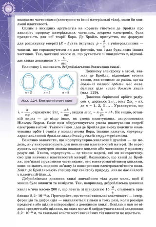 246
вважаємо частинками (електрони та інші матеріальні тіла), мали би хви­
льові властивості.
Одним з вихідних аргументів на користь гіпотези де Бройля про
хвильову природу матеріальних частинок, зокрема електронів, була
правдивість для неї теорії Бора. Де  Бройль припустив, що формули
для розрахунку енергії (Е = hν) та імпульсу
h
ð =
λ
є універсальними —
такими, що справджуються як для фотонів, так і для будь-яких інших
частинок. Так, частинці масою m, що рухається зі швидкістю v, відпові­
дає хвиля довжиною
h
mv
λ = .
Величину λ називають дебройлівською довжиною хвилі.
Кожному електрону в атомі, вва­
жав де Бройль, відповідає стояча
хвиля, яка виникає за умови, що на
довжині колової орбіти має вкла-
датися ціле число довжин хвиль
(мал. 229).
Довжина борівської орбіти радіу­
сом nr дорівнює 2 nrπ , тому 2 nr nπ = λ,
де n = 1, 2, 3 ... . Ураховуючи, що
h
m
λ =
v
, отримуємо 2 n
nh
r
m
π =
v
, звідки
2
n
h
m r n n= =
π
v . Як видно, остан­
ній вираз — це ніщо інше, як умова квантування, запропонована
Нільсом Бором. Саме цим обґрунтовується умова квантування енергії
електрона в атомі. Таким чином, ідея де Бройля дає змогу пояснити кван­
тування орбіт і станів у моделі атома Бора, інакше кажучи, корпуску­
лярно-хвильовий дуалізм закладений у самій структурі атома.
Важливо зазначити, що корпускулярно-хвильовий дуалізм — це мо­
дель, яку використовують для пояснення властивостей матерії. Не варто
думати, що електрон можна вважати хвилею або частинкою у прямому
розумінні. Хвиля, корпускула — це також моделі, які ми використову­
ємо для вивчення властивостей матерії. Зауважимо, що хвилі де Брой­
ля, пов’язані з рухомими частинками, не є електромагнітними хвилями,
вони не мають жодного зв’язку із поширенням електромагнітного поля.
Хвилі де Бройля мають специфічну квантову природу, яка не має аналогії
у класичній фізиці.
Дебройлівська довжина хвилі звичайного тіла дуже мала, щоб її
можна було виявити та виміряти. Так, наприклад, дебройлівська довжина
хвилі м’яча масою 200 г, що летить зі швидкістю 15 
ì
ñ
, становить при­
близно 2,2 ∙ 10–34
м. Пригадайте, що типові хвильові властивості — інтер­
ференція та дифракція — виявляються тільки в тому разі, коли розміри
предметів або щілин співрозмірні з довжиною хвилі. Оскільки нам не ві­
домі предмети або щілини, на яких могли б дифрагувати хвилі завдовжки
2,2 ∙ 10–34
м, то хвильові властивості звичайних тіл виявити не вдається.
Мал. 229. Електронні стоячі хвилі
n = 2 n = 3 n = 5
 
