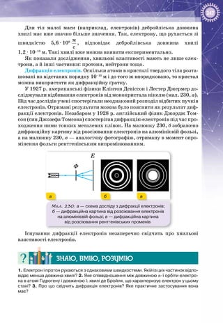 247
Для тіл малої маси (наприклад, електронів) дебройліська довжина
хвилі має вже значно більше значення. Так, електрону, що рухається зі
швидкістю 5,6 ∙ 106
 
ì
ñ
, відповідає дебройлівська довжина хвилі
1,2 ∙ 10–10
 м. Такі хвилі вже можна виявити експериментально.
Як показали дослідження, хвильові властивості мають не лише елек­
трони, а й інші частинки: протони, нейтрони тощо.
Дифракція електронів. Оскільки атоми в кристалі твердого тіла розта­
шовані на відстанях порядку 10–10
м і до того ж впорядковано, то кристал
можна використати як дифракційну ґратку.
У 1927 р. американські фізики Клінтон Девіссон і Лестер Джермер до­
сліджували відбивання електронів від монокристала нікелю (мал. 230, а).
Під час дослідів учені спостерігали неоднаковий розподіл відбитих пучків
електронів. Отримані результати можна було пояснити як результат диф­
ракції електронів. Незабаром у 1928 р. англійський фізик Джордж Том­
сон (син Джозефа Томсона) спостерігав дифракцію електронів під час про­
ходження ними тонких металевих плівок. На малюнку 230, б зображено
дифракційну картину від розсіювання електронів на алюмінієвій фользі,
а на малюнку 230, в — аналогічну фотографію, отриману в момент опро­
мінення фольги рентгенівським випромінюванням.
Мал. 230. а — схема досліду з дифракції електронів;
б — дифракційна картина від розсіювання електронів
на алюмінієвій фользі; в — дифракційна картина
від розсіювання рентгенівських променів
Ф
Е
а б в
Існування дифракції електронів незаперечно свідчить про хвильові
властивості електронів.
Знаю, вмію, розумію
1. Електрон і протон рухаються з однаковими швидкостями. Якій із цих частинок відпо-
відає менша довжина хвилі? 2. Яке співвідношення між довжиною n-ї орбіти електро-
на в атомі Гідрогену і довжиною λ хвилі де Бройля, що характеризує електрон у цьому
стані? 3. Про що свідчить дифракція електронів? Яке практичне застосування вона
має?
 