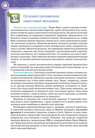 248
Основні положення
квантової механіки
Поняття про квантову механіку. Теорія Бора з досить високою точніс­
тю пояснила весь спектр атома Гідрогену, проте застосування її до склад­
ніших атомів не давало таких блискучих результатів. За своєю суттю вона
була спрямована на вирішення конкретної проблеми: обґрунтувати ста­
більність атома й пояснити лінійчаті спектри. Незважаючи на це, тео­рія
Бора в розвитку фізики відіграла значну роль: вона підштовхнула розви­
ток квантової механіки. Квантова механіка пояснила спектри складних
атомів, відмінності в яскравості їхніх спектральних ліній, утворення мо­
лекул з атомів. Квантова механіка, яка переважно займається вивченням
мікросвіту, водночас має більш широкий і узагальнювальний характер,
оскільки властивості всіх макроскопічних тіл залежать від їхньої внут­
рішньої структури. Тому квантову механіку вважають фундаментальною
теорією. Із законів квантової механіки випливають закони класичної фі­
зики.
Не вдаючись у деталі математичного апарату квантової механіки (він
досить складний), ми окреслимо деякі її основні ідеї та розглянемо, як за
їх допомогою пояснюється будова атома.
Хвильова функція. З погляду класичної механіки кожна частинка ру­
хається вздовж певної траєкторії і потік частинок не може виявляти хви­
льових властивостей. Основною задачею класичної механіки є визначен­
ня положення тіла в будь-який момент часу. Якщо, наприклад, задано
початкове положення тіла (його координати) і початкову швидкість руху,
то за другим законом Ньютона можна визначити положення та швид­
кість тіла в будь-який наступний момент часу. При цьому вважають, що
почат­кові координати та швидкість руху тіла можна задати з будь-яким
ступенем точності, який залежить лише від якості приладів, за допомо­
гою яких вимірюють координати та швидкості.
Квантова ж механіка має статистичний характер. У квантовій меха­
ніці можна лише передбачити, з якою імовірністю в даний момент часу
частинка може перебувати в певній точці простору.
Основними характеристиками хвиль є довжина, частота й амплітуда.
У квантовій механіці амплітуду хвилі де Бройля називають хвильовою
функцією й позначають грецькою літерою ψ (псі). Однією із задач кван­
тової механіки є визначення хвильової функції для конкретного випадку
(наприклад, для електрона в атомі). Рівняння, яке дозволяє визначати
хвильову функцію, запропонував 1926 р. німецький фізик Ервін Шредін­
гер. Через відсутність відповідної математичної підготовки ми не подаємо
загальний вигляд рівняння та його розв’язок. Розглянемо лише якісний
зміст хвильової функції.
§54
 