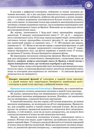 249
З дослідів з дифракції електронів, нейтронів та інших частинок ре­
човини випливає, що в цих дослідах виявляється неоднаковий розподіл
пучків електронів чи нейтронів, відбитих або розсіяних у різних напрям­
ках, — у певних напрямках спостерігається більша кількість частинок,
ніж у всіх інших. Із хвильової точки зору наявність максимумів кількості
частинок у певних напрямках означає, що ці напрямки відповідають най­
більшій інтенсивності хвиль де Бройля. Пояснимо це на прикладі світло­
вої електромагнітної хвилі.
Як відомо, інтенсивність І будь-якої хвилі пропорційна квадрату
амплі­туди. У  випадку електромагнітної хвилі I2
 ~ Е2
, де Е — напруже­
ність електричного поля. З погляду корпускулярної теорії, інтенсивність
світлового потоку пропорційна кількості фотонів N, що проходять че­
рез одиничний переріз за одиницю часу, І ~ N. Об’єднавши два вирази,
отримуємо N ~ Е2
. Якщо ж ми маємо справу з одиничним фотоном, то цей
вираз означає, що квадрат напруженості електричного поля Е2
харак­
теризує ймовірність того, що фотон перебуває в певній точці. У точках,
де значення Е2
велике, більша ймовірність виявити фотон.
Ці міркування послужили німецькому фізикові Максові Борну осно­
вою для своєрідного статистичного, ймовірнісного, тлумачення хвиль де
Бройля: квадрат модуля амплітуди хвиль де Бройля в даній точці є
мірою ймовірності того, що частинка перебуває в цій точці.
Таким чином, якщо електрони (або інші частинки речовини) розгляда­
ються як хвилі, то хвильова функція описує амплітуду відповідної хвилі,
якщо ж електрони розглядаються як частинки — то хвильова функція
визначається як імовірність.
Квадрат хвильової функції ψ2
електрона в заданій точці простору
і в даний момент часу характеризує ймовірність перебування цього
електрона в даній точці простору у вибраний момент часу.
Принцип невизначеностей Гейзенберга. Пояснимо, як у квантовій ме­
ханіці розуміють точність виявлення частинки в певній точці простору.
Як відомо, проводячи будь-які вимірювання в мікросвіті, ми отримує­
мо наближені значення вимірюваних величин. Похибки, які виникають
під час вимірювань, зумовлені багатьма причинами.
У квантовій механіці, яка має справу з об’єктами мікросвіту, не можна
виконати вимірювань, не вплинувши на об’єкт вимірювання. Припусти­
мо, вам потрібно знайти в темній кімнаті тенісний м’ячик. Ви на дотик
(рукою чи якимось предметом) намагаєтесь визначити його місцезнахо­
дження, і в той момент, коли ви до нього доторкаєтесь, ви зсовуєте його
з місця (положення м’ячика ви вже визначите неточно).
Значно легше визначити положення м’ячика, увімкнувши світло в
кімнаті. М’ячик стає видно, адже ті фотони, що відбились від нього, ство­
рюють зоровий образ. У випадку взаємодії фотонів із м’ячиком переданий
м’ячику імпульс фотона незначний. Якщо досліджувати частинки мікро­
світу за допомогою фотонів (наприклад, з використанням електронного
 