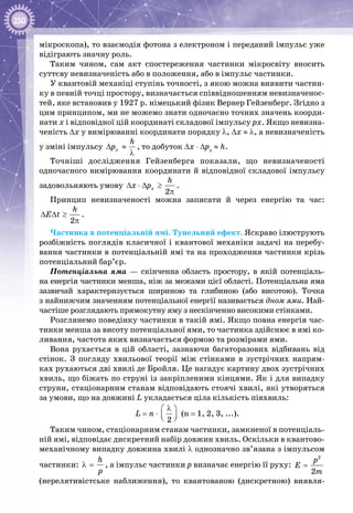 250
мікроскопа), то взаємодія фотона з електроном і переданий імпульс уже
відіграють значну роль.
Таким чином, сам акт спостереження частинки мікросвіту вносить
суттєву невизначеність або в положення, або в імпульс частинки.
У квантовій механіці ступінь точності, з якою можна виявити частин­
ку в певній точці простору, визначається співвідношенням невизначенос­
тей, яке встановив у 1927 р. німецький фізик Вернер Гейзенберг. Згідно з
цим принципом, ми не можемо знати одночасно точних значень коорди­
нати х і відповідної цій координаті складової імпульсу рх. Якщо невизна­
ченість ∆x у вимірюванні координати порядку λ, ∆x ≈ λ, а невизначеність
у зміні імпульсу õ
h
p∆ ≈
λ
, то добуток ∆x ⋅ ∆px
≈ h.
Точніші дослідження Гейзенберга показали, що невизначеності
одночасного вимірювання координати й відповідної складової імпульсу
задовольняють умову
2
x
h
x p∆ ⋅ ∆ ≥
π
.
Принцип невизначеності можна записати й через енергію та час:
2
h
E t∆ ∆ ≥
π
.
Частинка в потенціальній ямі. Тунельний ефект. Яскраво ілюструють
розбіжність поглядів класичної і квантової механіки задачі на перебу­
вання частинки в потенціальній ямі та на проходження частинки крізь
потенціальний бар’єр.
Потенціальна яма — скінченна область простору, в якій потенціаль­
на енергія частинки менша, ніж за межами цієї області. Потенціальна яма
зазвичай характеризується шириною та глибиною (або висотою). Точка
з найнижчим значенням потенціальної енергії називається дном ями. Най­
частіше розглядають прямокутну яму з нескінченно високими стінками.
Розглянемо поведінку частинки в такій ямі. Якщо повна енергія час­
тинки менша за висоту потенціальної ями, то частинка здійснює в ямі ко­
ливання, частота яких визначається формою та розмірами ями.
Вона рухається в цій області, зазнаючи багаторазових відбивань від
стінок. З погляду хвильової теорії між стінками в зустрічних напрям­
ках рухаються дві хвилі де Бройля. Це нагадує картину двох зустрічних
хвиль, що біжать по струні із закріпленими кінцями. Як і для випадку
струни, стаціонарним станам відповідають стоячі хвилі, які утворяться
за умови, що на довжині L укладається ціла кількість півхвиль:
L = n ⋅
Ô
t
∆ 
−  ∆2
λÔ
t
∆ 
−  ∆
(n = 1, 2, 3, ...).
Таким чином, стаціонарним станам частинки, замкненої в потенціаль­
ній ямі, відповідає дискретний набір довжин хвиль. Оскільки в квантово-
механічному випадку довжина хвилі λ однозначно зв’язана з імпульсом
частинки:
h
p
λ = , а імпульс частинки р визначає енергію її руху:
2
2
p
E
m
=
(нерелятивістське наближення), то квантованою (дискретною) виявля­
 