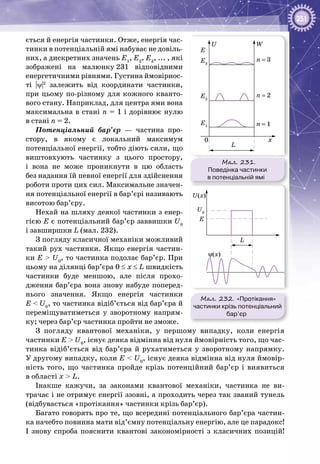 251
ється й енергія частинки. Отже, енергія час­
тинки в потенціальній ямі набуває не довіль­
них, а дискретних значень Е1
, Е2
, Е3
, ... , які
зображені на малюнку 231 відповідними
енергетичними рівнями. Густина ймовірнос­
ті |ψ|2
залежить від координати частинки,
при цьому по-різному для кожного кванто­
вого стану. Наприклад, для центра ями вона
максимальна в стані n = 1 і дорівнює нулю
в стані n = 2.
Потенціальний бар’єр — частина про­
стору, в якому є локальний максимум
потенцiальної енергії, тобто діють сили, що
виштовхують частинку з цього простору,
і вона не може проникнути в цю область
без надання їй певної енергії для здійснення
роботи проти цих сил. Максимальне значен­
ня потенціальної енергії в бар’єрі називають
висотою бар’єру.
Нехай на шляху деякої частинки з енер­
гією Е є потенціальний бар’єр заввишки U0
і завширшки L (мал. 232).
З погляду класичної механіки можливий
такий рух частинки. Якщо енергія частин­
ки E > U0
, то частинка подолає бар’єр. При
цьому на ділянці бар’єра 0 ≤ x ≤ L швидкість
частинки буде меншою, але після прохо­
дження бар’єра вона знову набуде поперед­
нього значення. Якщо енергія частинки
E < U0
, то частинка відіб’ється від бар’єра й
переміщуватиметься у зворотному напрям­
ку; через бар’єр частинка пройти не зможе.
З погляду квантової механіки, у першому випадку, коли енергія
частинки E > U0
, існує деяка відмінна від нуля ймовірність того, що час­
тинка відіб’ється від бар’єра й рухатиметься у зворотному напрямку.
У другому випадку, коли E < U0
, існує деяка відмінна від нуля ймовір­
ність того, що частинка пройде крізь потенційний бар’єр і виявиться
в області х > L.
Інакше кажучи, за законами квантової механіки, частинка не ви­
трачає і не отримує енергії ззовні, а проходить через так званий тунель
(відбувається «протікання» частинки крізь бар’єр).
Багато говорять про те, що всередині потенціального бар’єра частин­
ка начебто повинна мати від’ємну потенціальну енергію, але це парадокс!
І знову спроба пояснити квантові закономірності з класичних позицій!
Мал. 231.
Поведінка частинки
в потенціальній ямі
W
L
x
n = 1
n = 2
n = 3
U
E
0
E3
E2
E1
Мал. 232. «Протікання»
частинки крізь потенціальний
бар’єр
L
U(x)
ψ(x)
E
U0
 