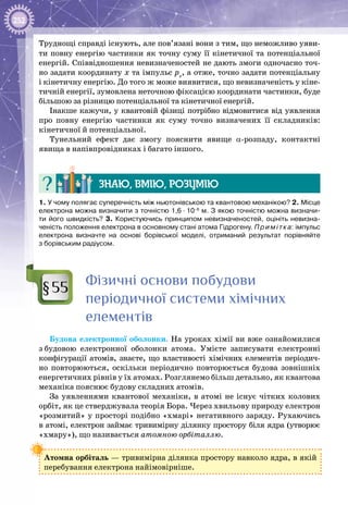 252
Труднощі справді існують, але пов’язані вони з тим, що неможливо уяви­
ти повну енергію частинки як точну суму її кінетичної та потенціальної
енергій. Співвідношення невизначеностей не дають змоги одночасно точ­
но задати координату х та імпульс pх
, а отже, точно задати потенціальну
і кінетичну енергію. До того ж може виявитися, що невизначеність у кіне­
тичній енергії, зумовлена неточною фіксацією координати частинки, буде
більшою за різницю потенціальної та кінетичної енергій.
Інакше кажучи, у квантовій фізиці потрібно відмовитися від уявлення
про повну енергію частинки як суму точно визначених її складників:
кінетичної й потенціальної.
Тунельний ефект дає змогу пояснити явище a-розпаду, контактні
явища в напівпровідниках і багато іншого.
Знаю, вмію, розумію
1. У чому полягає суперечність між ньютонівською та квантовою механікою? 2. Місце
електрона можна визначити з точністю 1,6 ∙ 10–8
м. З якою точністю можна визначи-
ти його швидкість? 3. Користуючись принципом невизначеностей, оцініть невизна-
ченість положення електрона в основному стані атома Гідрогену. Примітка: імпульс
електрона визначте на основі борівської моделі, отриманий результат порівняйте
з борівським радіусом.
Фізичні основи побудови
періодичної системи хімічних
елементів
Будова електронної оболонки. На уроках хімії ви вже ознайомилися
з будовою електронної оболонки атома. Умієте записувати електронні
конфігурації атомів, знаєте, що властивості хімічних елементів періодич­
но повторюються, оскільки періодично повторюється будова зовнішніх
енергетичних рівнів у їх атомах. Розглянемо більш детально, як квантова
механіка пояснює будову складних атомів.
За уявленнями квантової механіки, в атомі не існує чітких колових
орбіт, як це стверджувала теорія Бора. Через хвильову природу електрон
«розмитий» у просторі подібно «хмарі» негативного заряду. Рухаючись
в атомі, електрон займає тривимірну ділянку простору біля ядра (утворює
«хмару»), що називається атомною орбіталлю.
Атомна орбіталь — тривимірна ділянка простору навколо ядра, в якій
перебування електрона найімовірніше.
§55
 
