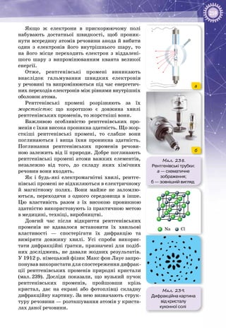 259
Якщо ж електрони в прискорюючому полі
набувають достатньої швидкості, щоб проник­
нути всередину атомів речовини анода й вибити
один з електронів його внутрішнього шару, то
на його місце переходить електрон з віддалені­
шого шару з випромінюванням кванта великої
енергії.
Отже, рентгенівські промені виникають
внаслідок гальмування швидких електронів
у речовині та випромінюються під час енергетич­
них переходів електронів між рівнями внутрішніх
оболонок атома.
Рентгенівські промені розрізняють за їх
жорст­кістю: що коротшою є довжина хвилі
рентгенівських променів, то жорсткіші вони.
Важливою особливістю рентгенівських про­
менів є їхня висока проникна здатність. Що жор­
сткіші рентгенівські промені, то слабше вони
поглинаються і вища їхня проникна здатність.
Поглинання рентгенівських променів речови­
ною залежить від її природи. Добре поглинають
рентгенівські промені атоми важких елементів,
незалежно від того, до складу яких хімічних
речовин вони входять.
Як і будь-які електромагнітні хвилі, рентге­
нівські промені не відхиляються в електричному
й магнітному полях. Вони майже не заломлю­
ються, переходячи з одного середовища в інше.
Цю властивість разом з їх високою проник­ною
здатністю використовують із практичною метою
в медицині, техніці, виробництві.
Довгий час після відкриття рентгенівських
променів не вдавалося встановити їх хвильові
властивості — спостерігати їх дифракцію та
виміряти довжину хвилі. Усі спроби викорис­
тати дифракційні ґратки, призначені для подіб­
них досліджень, не давали жодних результатів.
У 1912 р. німецький фізик Макс фон Лауе запро­
понував використати для спостереження дифрак­
ції рентгенівських променів природні кристали
(мал. 239). Досліди показали, що вузький пучок
рентгенівських променів, пройшовши крізь
кристал, дає на екрані або фотоплівці складну
дифракційну картину. За нею визначають струк­
туру речовини — розташування атомів у криста­
лах даної речовини.
Мал. 238.
Рентгенівські трубки:
а — схематичне
зображення;
б — зовнішній вигляд
––
–
+
–
а
б
Мал. 239.
Дифракційна картина
від кристалу
кухонної солі
Na Cl
 
