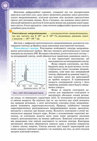 260
Вивчення дифракційної картини, утвореної під час використання
кристала кам’яної солі, дало змогу визначити довжину хвилі рентгенів­
ського випромінювання, оскільки відстань між вузлами кристалічних
ґраток цієї речовини відома. Було з’ясовано, що довжина хвилі рентге­
нівський променів в десятки й сотні разів менша від довжини хвилі види­
мого світла. Стало зрозуміло, чому оптичні дифракційні ґратки не давали
потрібних результатів.
Рентгенівське випромінювання — електромагнітне випромінювання,
що має частоту від 3 ∙ 1017
до 3 ∙ 1019
Гц (відповідно довжина хвилі
у вакуумі — 10–9
–10–11
м).
Досліди з дифракції рентгенівсь­кого випромінювання допомогли під­
твердити гіпотезу де Бройля щодо хвильових властивостей частинок.
Рентгенівські спектри. Розглянемо особливості спектра випроміню­
вання рентгенівської трубки. Вигляд типового рентгенівського спектра
наведено на малюнку 240. Як видно з малюнка, рентгенівський спектр —
це неперервний спектр, який обмежу­ється граничною довжиною хвилі λ0
та має характерні максимуми, що
накладаються на неперервний спектр.
Якщо енергія електронів, що бом­
бардують анод, не дуже велика, то спо­
стерігається лише гальмівне випромі­
нювання, саме воно має неперервний
спектр, обрізаний на довжині хвилі λ0
,
яка залежить лише від прикладеної
до трубки напруги. З підвищенням
напруги неперервний спектр і його
гранична довжина хвилі будуть зміщу­
ватись ліворуч.
Якщо ж енергія електронів до­
статня для виривання електронів із
внутрішніх оболонок атомів речови­
ни анода, то виникають характерні лінії. Їх положення не змінюється
зі зміною напруги. Це свідчить про те, що частота цих ліній залежить
від природи речовини, з якої виготовлено електрод (тому випроміню­
вання називають характеристичним). Природу лінійчатого спектра
характеристичного рентгенівського випромінювання можна зрозуміти,
виходячи з уявлень про будову атома. Кількість електронів в атомі ви­
значається зарядом їхнього ядра. Згідно з положеннями квантової ме­
ханіки, ці електрони можуть мати лише певні дискретні значення
енергії, розташовуючись на певних орбіталях. Зовнішні електрони ато­
мів визначають їхні хімічні властивості та оптичні спектри. Електрони
внутрішніх оболонок обертаються навколо ядер з великою швидкістю
і мають значну енергію. Спектр значень цієї енергії характерний для
атома кожного хімічного елемента і не залежить від того, до якої сполуки
входить хімічний елемент.
Мал. 240. Рентгенівський спектр
Довжина хвилі, 10–8
см
0,2 0,6 1,0 1,2 1,8
1
2
3
4
5
6
7
Kβ
Kα
 