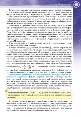 261
Характеристичне випромінювання виникає в тому випадку, коли вна­
слідок зіткнення зі швидким електроном один з електронів внутрішньої
оболонки покидає атом. Переходячи на незайнятий рівень, зовнішній
електрон випромінює в рентгенівській області спектра, й частота цього
випромінювання залежить від сорту атома й тих орбіталей, між якими
відбувається перехід. Частоти Ei
визначені для кожного хімічного еле­
мента й не залежать від типу хімічних зв’язків.
Залежність від речовини виявляється тільки в тому, що зі збільшен­
ням порядкового номера елемента в системі Менделєєва весь його харак­
теристичний рентгенівський спектр зміщується в бік коротших хвиль.
Генрі Мозлі в 1913 р. показав, що квадратний корінь із частоти (або ве­
личини, оберненої до довжини хвилі) даної спектральної лінії пов’язаний
лінійною залежністю з атомним номером елемента Z. Закон Мозлі
відіграв дуже важливу роль у фізичному обґрунтуванні періодичної
системи Менделєєва.
Проаналізуймо на підставі квантової теорії світла неперервний спектр
рентгенівського випромінювання.
Швидкі електрони, ударяючись об перешкоду, можуть втрачати або
частину своєї кінетичної енергії, або всю кінетичну енергію. (Майже 99 %
енергії електронів, що вдарились об перешкоду, перетворюється на те­
плову, тому рентгенівські трубки охолоджують.) Неперервний характер
спектра рентгенівського випромінювання вказує на те, що електрони
втрачають довільні значення енергії. Короткохвильова межа рентгенів­
ського випромінювання відповідає випадку, коли вся кінетична енергія
електрона витрачається на випромінювання одного фотона. Довжина хвилі
такого фотона 0
ê
hc hc
E eU
λ = = , де Ек
— кінетична енергія електрона, яка на­
дається йому прискорюючим електричним полем Eк
= eU. Розрахована в
такий спосіб величина λ0
точно збігається з експериментальними даними.
Застосування рентгенівського випромінювання в науці, техніці, ме­
дицині, на виробництві. Як ми з’ясували, кожний елемент дає свій ха­
рактеристичний спектр незалежно від того, цей елемент до випускання
рентгенівських променів перебуває у вільному стані чи у складі якоїсь
речовини. Ця особливість характеристичного спектра рентгенівських
променів використовується для ідентифікації різних елементів у склад­
них з’єднаннях і є основою рентгеноспектрального аналізу.
Рентгеноспектральний аналіз — це розділ аналітичної хімії, який
використовує рентгенівські спектри елементів для хімічного аналізу
речовин.
Найбільш широко рентгеноспектральний аналіз застосовують в
металургії та геології для визначення макро- і мікрокомпонентів; для
визначення вмісту Pb і Br в нафті та бензинах, сірки в газоліні, домі­
шок — у мастилах і продуктах зношування в машинах; для аналізу
каталізаторів; для експресних силікатних аналізів та ін.
 