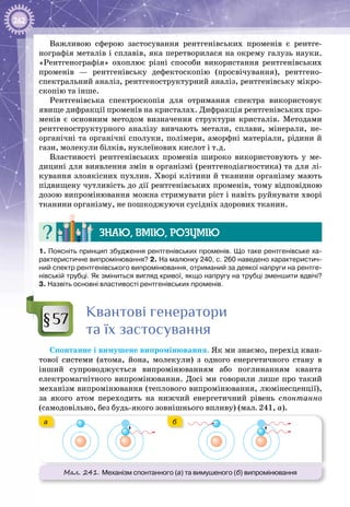 262
Важливою сферою застосування рентгенівських променів є рентге­
нографія металів і сплавів, яка перетворилася на окрему галузь науки.
«Рентгенографія» охоплює різні способи використання рентгенівських
променів — рентгенівську дефектоскопію (просвічування), рентгено­
спектральний аналіз, рентгеноструктурний аналіз, рентгенівську мікро­
скопію та інше.
Рентгенівська спектроскопія для отримання спектра використовує
явище дифракції променів на кристалах. Дифракція рентгенівських про­
менів є основним методом визначення структури кристалів. Методами
рентгеноструктурного аналізу вивчають метали, сплави, мінерали, не­
органічні та органічні сполуки, полімери, аморфні матеріали, рідини й
гази, молекули білків, нуклеїнових кислот і т.д.
Властивості рентгенівських променів широко використовують у ме­
дицині для виявлення змін в організмі (рентгенодіагностика) та для лі­
кування злоякісних пухлин. Хворі клітини й тканини організму мають
підвищену чутливість до дії рентгенівських променів, тому відповідною
дозою випромінювання можна стримувати ріст і навіть руйнувати хворі
тканини організму, не пошкоджуючи сусідніх здорових тканин.
Знаю, вмію, розумію
1. Поясніть принцип збудження рентгенівських променів. Що таке рентгенівське ха-
рактеристичне випромінювання? 2. На малюнку 240, с. 260 наведено характеристич-
ний спектр рентгенівського випромінювання, отриманий за деякої напруги на рентге-
нівській трубці. Як зміниться вигляд кривої, якщо напругу на трубці зменшити вдвічі?
3. Назвіть основні властивості рентгенівських променів.
Квантові генератори
та їх застосування
Спонтанне і вимушене випромінювання. Як ми знаємо, перехід кван­
тової системи (атома, йона, молекули) з одного енергетичного стану в
інший супроводжується випромінюванням або поглинанням кванта
електромагнітного випромінювання. Досі ми говорили лише про такий
механізм випромінювання (теплового випромінювання, люмінесценції),
за якого атом переходить на нижчий енергетичний рівень спонтанно
(самодовільно, без будь-якого зовнішнього впливу) (мал. 241, а).
Мал. 241. Механізм спонтанного (а) та вимушеного (б) випромінювання
a б
а б
§57
 