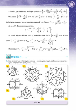 29
І спосіб. Дослідимо на мінімум функцію
 +
= = + + 
ε ε  
2 2
2 2
1 ( ) 1
2
ê
R r r
R r
P R R
.
Оскільки
 
− ≥  
2
0
r
R
R
, то + ≥
2
2
r
R r
R
, а тому
2
2 4
r
R r r
R
 
+ + =  
і мінімум досягається, очевидно, якщо R = r. Отже,
ε ε
= =
+
2 2
max 2
( ) 4
R
P
R r r
.
ІІ спосіб. Корисна потужність:
 ε − ε ε 
= = − −  
   
22 2
1
4 2
ê
U U
P U
r r
.
Із цього виразу видно, що Рк
максимальне, коли
ε 
− =  
2
0
2
U , тобто
коли
ε
=
2
U . До того ж
ε
=
2
max
4
P
r
, а
ε
= = =
 ε
  
2 2
max 2
max
4
4
U
R r
P
.
Відповідь:
ε ε
= ± −
2
1,2
2 4
U Pr ;
R
η =
+R r
;
ε
=
+
2
2
( )
ê
R
P
R r
;
ε
=
2
max
4
P
r
; R = r.
Вправа 4
1.	 Визначте загальний опір ділянки кола в кожному з випадків, зображених на малюн-
ку 30. Опір кожного провідника — 1 Ом.
Мал. 30
R R
R
R
R
a
b
d
c
R
R 3R
3R
R
R
R
R R
RR
R
R R
a
b
d
ef
c
R
R
R
RR
RR
RR
RR
R
R
R
a b
R
R
R
RR
RR
a
b
d
e
c
a
b
d
c
R
R
3R
3R
2R
1
2
4
3
5a b
d
c
R R
R
RR
R
а
б
в г
д е є
 