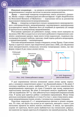 264
Квантові генератори — це джерела когерентного електромагнітного
випромінювання з певною частотою та високою напрямленістю.
Лазер — квантовий генератор когерентних хвиль оптичного діапазо­
ну. Назва «лазер» є абревіатурою англійської фрази: «Light Amplification
by Stimulated Emission of Radiation» — підсилення світла за допомогою
індукованого (вимушеного) випромінювання.
Мазер — генератор когерентного вузько напрямленого монохроматич­
ного електромагнітного випромінювання сантиметрового радіодіапазону
(ультракороткі хвилі). Принцип його дії подібний до принципу дії лазера
й ґрунтується на вимушеному випромінюванні.
Розглянемо принципі дії рубінового лазера, схему якого наведено на
малюнку 242. Він складається зі штучного рубінового стержня (окис алю­
мінію з домішками хрому), торці якого точно паралельні, гладенько від­
поліровані й покриті сріблом, причому лівий торець роблять непрозорим,
а правий (вихідний) — напівпрозорим.
Світлове випромінювання лазера створюють атоми Хрому. Саме атоми
Хрому в кристалі мають три енергетичні рівні (мал. 243), для збудження
яких використовують спеціальну потужну газорозрядну лампу, що має
форму спіралі й дає синьо-зелене світло.
Мал. 242. Схема рубінового лазера
Мал. 243. Енергетичні
рівні атомів Хрому
Охолодження Джерело
струму
Рубіновий
стержень Імпульсна
лампа
Промінь
1
3
2
У разі опромінення світлом ксенонової лампи атоми хрому перехо­
дять з основного енергетичного рівня 1 на збуджений рівень 3. На рівні 3
електрон перебуває не довго, приблизно 10–8
с, після цього самовільно без
випромінювання переходить до стану 2 (енергія при цьому передається
кристалічним ґраткам). На рівні 2 електрони можуть перебувати трива­
лий час (приблизно 10–3
 с), чим забезпечується інверсний (перенаселений)
стан. У цьому разі кристал рубіна є активним середовищем. Якщо тепер
декілька електронів перейдуть зі стану 2 в стан 1, вони стимулюють виму­
шене випромінювання інших атомів, і починається лазерна генерація.
Унаслідок переходів 2 → 1 випромінюються фотони в різних напрям­
ках. Ті з них, які йдуть під кутом до осі кристала, виходять з нього і для
наступних процесів не мають ніякого значення. А  хвиля, що проходить
уздовж осі кристала, багато разів відбивається від спеціальних дзеркал,
які нанесені на торцях кристала й утворюють так званий резонатор. Хвиля
 
