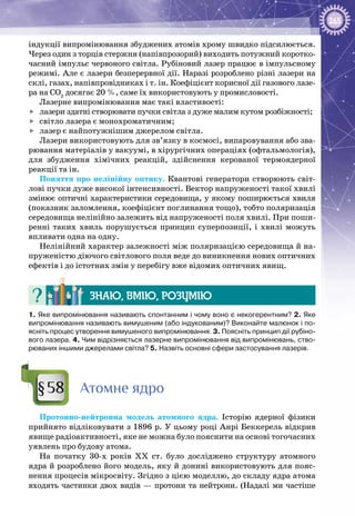 265
індукції випромінювання збуджених атомів хрому швидко підсилюється.
Через один з торців стержня (напівпрозорий) виходить потужний коротко­
часний імпульс червоного світла. Рубіновий лазер працює в імпульсному
режимі. Але є лазери безперервної дії. Наразі розроблено різні лазери на
склі, газах, напівпровідниках і т. ін. Коефіцієнт корисної дії газового лазе­
ра на СО2
досягає 20 %, саме їх використовують у промисловості.
Лазерне випромінювання має такі властивості:
	 лазери здатні створювати пучки світла з дуже малим кутом розбіжності;
	 світло лазера є монохроматичним;
	 лазер є найпотужнішим джерелом світла.
Лазери використовують для зв’язку в космосі, випаровування або зва­
рювання матеріалів у вакуумі, в хірургічних операціях (офтальмологія),
для збудження хімічних реакцій, здійснення керованої термоядерної
реакції та ін.
Поняття про нелінійну оптику. Квантові генератори створюють світ­
лові пучки дуже високої інтенсивності. Вектор напруженості такої хвилі
змінює оптичні характеристики середовища, у якому поширюється хвиля
(показник заломлення, коефіцієнт поглинання тощо), тобто поляризація
середовища нелінійно залежить від напруженості поля хвилі. При поши­
ренні таких хвиль порушується принцип суперпозиції, і хвилі можуть
впливати одна на одну.
Нелінійний характер залежності між поляризацією середовища й на­
пруженістю діючого світлового поля веде до виникнення нових оптичних
ефектів і до істотних змін у перебігу вже відомих оптичних явищ.
Знаю, вмію, розумію
1. Яке випромінювання називають спонтанним і чому воно є некогерентним? 2. Яке
випромінювання називають вимушеним (або індукованим)? Виконайте малюнок і по-
ясніть процес утворення вимушеного випромінювання. 3. Поясніть принцип дії рубіно-
вого лазера. 4. Чим відрізняється лазерне випромінювання від випромінювань, ство-
рюваних іншими джерелами світла? 5. Назвіть основні сфери застосування лазерів.
Атомне ядро
Протонно-нейтронна модель атомного ядра. Історію ядерної фізики
прийнято відліковувати з 1896 р. У цьому році Анрі Беккерель відкрив
явище радіоактивності, яке не можна було пояснити на основі тогочасних
уявлень про будову атома.
На початку 30-х років ХХ  ст. було досліджено структуру атомного
ядра й розроблено його модель, яку й донині використовують для пояс­
нення процесів мікросвіту. Згідно з цією моделлю, до складу ядра атома
входять частинки двох видів — протони та нейтрони. (Надалі ми частіше
§58
 