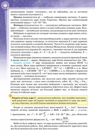 266
вживатимемо термін «частинки», але не забуваймо, що ці частинки
мають і хвильові властивості.)
Протон (позначається р) — стабільна елементарна частинка. З одного
протона складається ядро атома Гідрогену. Протон має елементарний
позитивний заряд е = 1,6 · 10–19
 Кл.
Нейтрон (позначається n) — електрично нейтральна частинка. Ней­
трон — стабільна частинка лише у складі стабільних атомних ядер. Віль­
ний нейтрон — нестабільна частинка, яка розпадається на інші частинки.
Нейтрони та протони як складові частини атомного ядра мають спіль­
ну назву — нуклони.
Оскільки атом в цілому електронейтральний, а заряд протона за моду­
лем дорівнює заряду електрона, то кількість протонів Z у ядрі дорівнює
кількості електронів в атомній оболонці. Число Z в атомному ядрі визна­
чає атомний номер і його місце в таблиці Менделєєва. Кожне атомне ядро
характеризується зарядом Zе, масою mя
і масовим числом А, що дорівнює
кількості нуклонів у ядрі, А = N + Z, де N — кількість нейтронів, Z —
кількість протонів.
Позначаючиядрахімічногоелемента,вказуютькількістьпротонівZзнизу
й масове число А — зверху. Наприклад, ядро Гелію позначається так: 4
2 Íå .
Енергія зв’язку. У  ядрі зосереджена майже вся (понад 99,95  %)
маса атома. Маси ядер прийнято вимірювати в атомних одиницях маси
(а. о. м.). Маса протона mр
  =  1,672617 ·  10–27
  кг  =  1,00728  а. о. м. Маса
нейтрона mn
 = 1,674920 · 10–27
 кг = 1,00866 а. о. м. (Згідно з формулою
взаємозв’язку маси-енергії E = mc2
маси ядер також вимірюють одиниця­
ми енергії — електрон-вольтами.)
Дослідженнями доведено, що загальна маса ядра завжди менша від
суми мас частинок, з яких воно складається, тобто ÿ p nÌ Zm Nm< + .
Різницю між сумою мас нуклонів (нейтронів і протонів), які входять
до складу ядра, і масою ядра називають дефектом маси ∆m. Дефект маси
визначає енергію зв’язку: що більший дефект мас, то більша енергія
зв’язку й стійкіше ядро.
Енергія зв’язку ядра Езв
визначається роботою, яку потрібно виконати,
щоб розділити ядро на окремі частинки й віддалити їх одну від одної
на таку відстань, на якій їхньою взаємодією можна нехтувати.
Згідно із законом взаємозв’язку маси-енергії: Eзв
= ∆mc2
. Оскільки
енергію зв’язку зазвичай виражають у МеВ, а дефект мас  — в а.о.м.,
і враховуючи, що
2
2 16
2
ì
9 10
ñ
c = ⋅ і 19
Äæ1eB 1,6 10−
= ⋅ , для обчислень
можна користуватись формулою çâ
ÌåÂ
931,5
à.î.ì.
E m=∆ ⋅ .
Якби не було дефекту маси, то ядро розпалося б на нуклони самостій­
но, без виконання роботи. Для забезпечення стабільності ядра його маса
має бути меншою від суми мас його нуклонів.
 