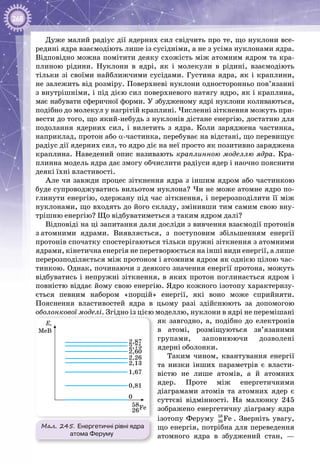 268
Дуже малий радіус дії ядерних сил свідчить про те, що нуклони все­
редині ядра взаємодіють лише із сусідніми, а не з усіма нуклонами ядра.
Відповідно можна помітити деяку схожість між атомним ядром та кра­
плиною рідини. Нуклони в ядрі, як і молекули в рідині, взаємодіють
тільки зі своїми найближчими сусідами. Густина ядра, як і краплини,
не залежить від розміру. Поверхневі нуклони односторонньо пов’язанні
з внутрішніми, і під дією сил поверхневого натягу ядро, як і краплина,
має набувати сферичної форми. У збудженому ядрі нуклони коливаються,
подібно до молекул у нагрітій краплині. Численні зіткнення можуть при­
вести до того, що який-небудь з нуклонів дістане енергію, достатню для
подолання ядерних сил, і вилетить з ядра. Коли заряджена частинка,
наприклад, протон або α-частинка, перебуває на відстані, що перевищує
радіус дії ядерних сил, то ядро діє на неї просто як позитивно заряджена
краплина. Наведений опис називають краплинною моделлю ядра. Кра­
плинна модель ядра дає змогу обчислити радіуси ядер і наочно пояснити
деякі їхні властивості.
Але чи завжди процес зіткнення ядра з іншим ядром або частинкою
буде супроводжуватись вильотом нуклона? Чи не може атомне ядро по­
глинути енергію, одержану під час зіткнення, і перерозподілити її між
нуклонами, що входять до його складу, змінивши тим самим свою вну­
трішню енергію? Що відбуватиметься з таким ядром далі?
Відповіді на ці запитання дали досліди з вивчення взаємодії протонів
з атомними ядрами. Виявляється, з поступовим збільшенням енергії
протонів спочатку спостерігаються тільки пружні зіткнення з атомними
ядрами, кінетична енергія не перетворюється на інші види енергії, а лише
перерозподіляється між протоном і атомним ядром як однією цілою час­
тинкою. Однак, починаючи з деякого значення енергії протона, можуть
відбуватись і непружні зіткнення, в яких протон поглинається ядром і
повністю віддає йому свою енергію. Ядро кожного ізотопу характеризу­
ється певним набором «порцій» енергії, які воно може сприйняти.
Пояснення властивостей ядра в цьому разі здійснюють за допомогою
оболонкової моделі. Згідно із цією моделлю, нуклони в ядрі не перемішані
як завгодно, а, подібно до електронів
в атомі, розміщуються зв’язаними
групами, заповнюючи дозволені
ядерні оболонки.
Таким чином, квантування енергії
та низки інших параметрів є власти­
вістю не лише атомів, а й атомних
ядер. Проте між енергетичними
діаграмами атомів та атомних ядер є
суттєві відмінності. На  малюнку  245
зображено енергетичну діаграму ядра
ізотопу Феруму 58
26 Fe . Зверніть увагу,
що енергія, потрібна для переведення
атомного ядра в збуджений стан,  —
Мал. 245. Енергетичні рівні ядра
атома Феруму
E,
MeB
58
26Fe
0
0,81
1,67
2,13
2,26
2,60
2,75
2,87
 