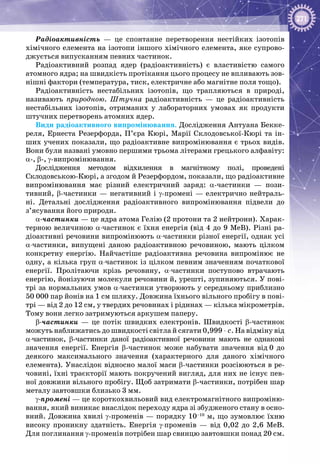 271
Радіоактивність  — це спонтанне перетворення нестійких ізотопів
хімічного елемента на ізотопи іншого хімічного елемента, яке супрово­
джується випусканням певних частинок.
Радіоактивний розпад ядер (радіоактивність) є властивістю самого
атомного ядра; на швидкість протікання цього процесу не впливають зов­
нішні фактори (температура, тиск, електричне або магнітне поля тощо).
Радіоактивність нестабільних ізотопів, що трапляються в природі,
називають природною. Штучна радіоактивність  — це радіоактивність
нестабільних ізотопів, отриманих у лабораторних умовах як продукти
штучних перетворень атомних ядер.
Види радіоактивного випромінювання. Дослідження Антуана Бекке­
реля, Ернеста Резерфорда, П’єра Кюрі, Марії Склодовської-Кюрі та ін­
ших учених показали, що радіоактивне випромінювання є трьох видів.
Вони були названі умовно першими трьома літерами грецького алфавіту:
α-, β-, γ-випромінювання.
Дослідження методом відхилення в магнітному полі, проведені
Склодовською-Кюрі, а згодом й Резерфордом, показали, що радіо­активне
випромінювання має різний електричний заряд: α-частинки  — пози­
тивний, β-частинки — негативний і γ-промені — електрично нейтраль­
ні. Детальні дослідження радіоактивного випромінювання підвели до
з’ясування його природи.
α-частинки — це ядра атома Гелію (2 протони та 2 нейтрони). Харак­
терною величиною α-частинок є їхня енергія (від 4 до 9 МеВ). Різні ра­
діоактивні речовини випромінюють α-частинки різної енергії, однак усі
α-частинки, випущені даною радіоактивною речовиною, мають цілком
конкретну енергію. Найчастіше радіоактивна речовина випромінює не
одну, а кілька груп α-частинок із цілком певним значенням початкової
енергії. Пролітаючи крізь речовину, α-частинки поступово втрачають
енергію, йонізуючи молекули речовини й, урешті, зупиняються. У пові­
трі за нормальних умов α-частинки утворюють у середньому приблизно
50 000 пар йонів на 1 см шляху. Довжина їхнього вільного пробігу в пові­
трі — від 2 до 12 см, у твердих речовинах і рідинах — кілька мікрометрів.
Тому вони легко затримуються аркушем паперу.
β-частинки  — це потік швидких електронів. Швидкості β-частинок
можуть наближатись до швидкості світла й сягати 0,999 ⋅ с. На відміну від
α-частинок, β-частинки даної радіоактивної речовини мають не однакові
значення енергії. Енергія β-частинок може набувати значення від 0 до
деякого максимального значення (характерного для даного хімічного
елемента). Унаслідок відносно малої маси β-частинки розсіюються в ре­
човині, їхні траєкторії мають покручений вигляд, для них не існує пев­
ної довжини вільного пробігу. Щоб затримати β-частинки, потрібен шар
металу завтовшки близько 3 мм.
γ-промені — це короткохвильовий вид електромагнітного випроміню­
вання, який виникає внаслідок переходу ядра зі збудженого стану в осно­
вний. Довжина хвилі γ-променів — порядку 10–10
 м, що зумовлює їхню
високу проникну здатність. Енергія γ-променів  — від 0,02 до 2,6  МеВ.
Для поглинання γ-променів потрібен шар свинцю завтовшки понад 20 см.
 