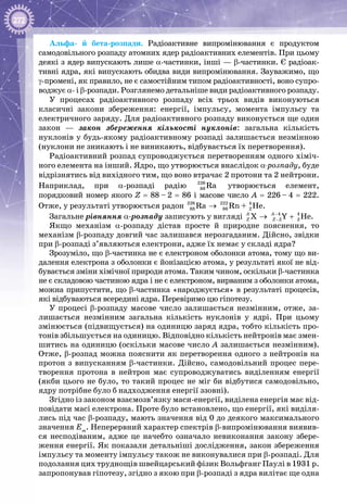 272
Альфа- й бета-розпади. Радіоактивне випромінювання є продуктом
самодовільного розпаду атомних ядер радіоактивних елементів. При цьому
деякі з ядер випускають лише α-частинки, інші — β-частинки. Є радіоак­
тивні ядра, які випускають обидва види випромінювання. Зауважимо, що
γ-промені, як правило, не є самостійним типом радіоактивності, воно супро­
воджує α- і β-розпади. Розглянемо детальніше види радіоактивного розпаду.
У процесах радіоактивного розпаду всіх трьох видів виконуються
класичні закони збереження: енергії, імпульсу, момента імпульсу та
електричного заряду. Для радіоактивного розпаду виконується ще один
закон  — закон збереження кількості нуклонів: загальна кількість
нуклонів у будь-якому радіоактивному розпаді залишається незмінною
(нуклони не зникають і не виникають, відбувається їх перетворення).
Радіоактивний розпад супроводжується перетворенням одного хіміч­
ного елемента на інший. Ядро, що утворюється внаслідок α-розпаду, буде
відрізнятись від вихідного тим, що воно втрачає 2 протони та 2 нейтрони.
Наприклад, при α-розпаді радію 226
88 Ra утворюється елемент,
порядковий номер якого Z = 88 – 2 = 86 і масове число A = 226 – 4 = 222.
Отже, у результаті утворюється радон 226 222 4
88 86 2Ra Rn + He→ .
Загальне рівняння α-розпаду записують у вигляді 4 4
2 2X Y HeA A
Z Z
−
−→ + .
Якщо механізм α-розпаду дістав просте й природне пояснення, то
механізм β-розпаду довгий час залишався нерозгаданим. Дійсно, звідки
при β-розпаді з’являються електрони, адже їх немає у складі ядра?
Зрозуміло, що β-частинка не є електроном оболонки атома, тому що ви­
далення електрона з оболонки є йонізацією атома, у результаті якої не від­
бувається зміни хімічної 