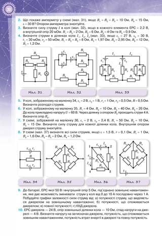 30
2.	 Що покаже амперметр у схемі (мал. 31), якщо R1
 = R2
 = R3
 = 10 Ом, R4
 = 15 Ом,
ε = 30 В? Опором амперметра знехтуйте.
3.	 Визначте силу струму І в колі (мал.  32), якщо в кожного елемента ЕРС  =  2,2  В,
а внутрішній опір 20 мОм. R1
 = R2
 = 2 Ом, R3
 = 6 Ом, R4
 = 4 Ом та R5
 = 0,9 Ом.
4.	 Визначте струми в ділянках кола І1
, І2
, І3
(мал.  33), якщо ε1
  =  27  В, ε2
  =  30  В,
r1
 = 30 мОм, r2
 = 50 мОм, R1
 = R2
 = R5
 = 8 Ом, R3
 = 1,97 Ом, R4
 = 2,95 Ом, R6
 = 12 Ом,
R7
 = 1,2 Ом.
Мал. 31 Мал. 32
R1
R1
R2
R4
R3
ε
ε1
A
R2
R5
R3
R4
ε2
ε3
R1
R1
R2
R4
R3
ε
ε1
A
R2
R5
R3
R4
ε2
ε3
ε1
R5
R3
I3
ε2
R1
I1
R6
R7
R4
R2
I2
Мал. 33
5.	 У колі, зображеному на малюнку 34, ε1
 = 2 В, ε2
 = 1 В, r1
 = 1 Ом, r2
 = 0,5 Ом, R = 0,5 Ом.
Визначте розподіл струмів.
6.	 У колі, зображеному на малюнку 35, R1
 = 4 Ом, R2
 = 10 Ом, R3
 = 40 Ом, R4
 = 20 Ом.
До кола прикладено напругу U = 60 В. Через ділянку з опором R2
проходить струм 4 А.
Визначте опір R5
.
7.	 У схемі, зображеній на малюнку  36, ε1
  =  2  В, ε2
  =  2,4  В, R1
  =  50  Ом, R2
  =  10  Ом,
R3
  =  15  Ом. Визначте силу струму для кожної ділянки кола. Внутрішнім опором
джерел струму знехтуйте.
8.	 У схемі (мал. 37) визначте всі сили струмів, якщо ε = 1,5 В, r = 0,1 Ом, R1
 = 1 Ом,
R2
 = 1,6 Ом, R3
 = R5
 = 2 Ом, R4
 = 1,2 Ом.
1 2
4 3
ε1
ε
ε2
R5
R3
R3
R1
R1
R4
R2
R5
R3
R1
R4
R2
R2
I1
I2
1 2
4 3
ε1
ε
ε2
R5
R3
R3
R1
R1
R4
R2
R5
R3
R1
R4
R2
R2
I1
I2
1 2
4 3
ε1
ε
ε2
R5
R3
R3
R1
R1
R4
R2
R5
R3
R1
R4
R2
R2
I1
I2
Мал. 35 Мал. 36 Мал. 37
R
ε1
r1
ε2
r2
R6
Мал. 34
9.	 До батареї, ЕРС якої 50 В і внутрішній опір 5 Ом, під’єднано зовнішнє навантажен-
ня, яке дає можливість змінювати струм у колі від 0 до 10 А послідовно через 1 А.
Побудуйте графіки залежності сили струму від: а) потужності струму, що виділяєть­
ся джерелом на зовнішньому навантаженні; б) потужності, що споживається
джерелом; в) повної потужності; г) ККД джерела.
10. ЕРС джерела — 24 В, опір зовнішньої ділянки кола — 10 Ом, спад напруги на дже-
релі — 4 В. Визначте напругу на затискачах джерела, потужність, що споживається
зовнішнім навантаженням, потужність втрат енергії в джерелі та повну потужність.
 