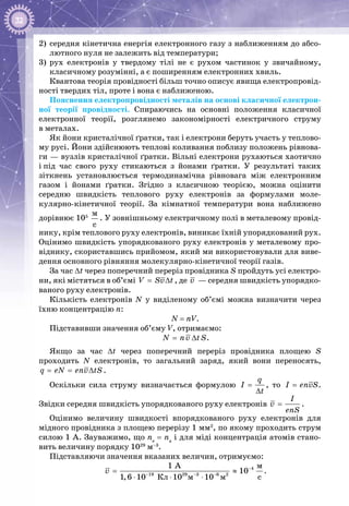 32
2)	 середня кінетична енергія електронного газу з наближенням до абсо­
лютного нуля не залежить від температури;
3)	 рух електронів у твердому тілі не є рухом частинок у звичайному,
класичному розумінні, а є поширенням електронних хвиль.
Квантова теорія провідності більш точно описує явища електропровід­
ності твердих тіл, проте і вона є наближеною.
Пояснення електропровідності металів на основі класичної електрон­
ної теорії провідності. Спираючись на основні положення класичної
електронної теорії, розглянемо закономірності електричного струму
в металах.
Як йони кристалічної ґратки, так і електрони беруть участь у теплово­
му русі. Йони здійснюють теплові коливання поблизу положень рівнова­
ги — вузлів кристалічної ґратки. Вільні електрони рухаються хаотично
і під час свого руху стикаються з йонами ґратки. У  результаті таких
зіт­кнень установлюється термодинамічна рівновага між електронним
газом і йонами ґратки. Згідно з класичною теорією, можна оцінити
середню швидкість теплового руху електронів за формулами мо­ле­
кулярно-кінетичної теорії. За кімнатної температури вона наближено
дорівнює 105
 
ì
ñ
. У зовнішньому електричному полі в металевому провід­
нику, крім теплового руху електронів, виникає їхній упорядкований рух.
Оцінимо швидкість упорядкованого руху електронів у металевому про­
віднику, скориставшись прийомом, який ми використовували для виве­
дення основного рівняння молекулярно-кінетичної теорії газів.
За час ∆t через поперечний переріз провідника S пройдуть усі електро­
ни, які містяться в об’ємі V Sv t= ∆ , де v  — середня швидкість упорядко­
ваного руху електронів.
Кількість електронів N у виділеному об’ємі можна визначити через
їхню концентрацію n:
N = nV.
Підставивши значення об’єму V, отримаємо:
N nv tS= ∆ .
Якщо за час ∆t через поперечний переріз провідника площею S
проходить N електронів, то загальний заряд, який вони переносять,
= = ∆q eN env tS .
Оскільки сила струму визначається формулою
q
I
t
=
∆
, то =I envS.
Звідки середня швидкість упорядкованого руху електронів =
I
v
enS
.
Оцінимо величину швидкості впорядкованого руху електронів для
мідного провідника з площею перерізу 1 мм2
, по якому проходить струм
силою 1 А. Зауважимо, що ne
= na
і для міді концентрація атомів стано­
вить величину порядку 1029
 м–3
.
Підставляючи значення вказаних величин, отримуємо:
4
19 29 3 6 2
ì
Êë ì ì
1 A
10
1,6 10 10 10 c
v −
− − −
= ≈
⋅ ⋅ ⋅
.
 