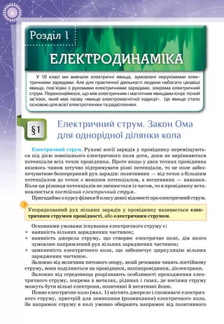 6
У 10 класі ми вивчали електричні явища, зумовлені нерухомими елек-
тричними зарядами. Але для практичної діяльності людини набагато цікавіші
явища, пов’язані з рухомими електричними зарядами, зокрема електричний
струм. Переконаймося, що між електричним і магнітним явищами існує тісний
зв’язок, який має назву «явище електромагнітної індукції». Це явище стало
основою для всієї електротехніки та радіотехніки.
ЕЛЕКТРОДИНАМІКАЕЛЕКТРОДИНАМІКА
Розділ 1
Електричний струм. Закон Ома
для однорідної ділянки кола
Електричний струм. Рухомі носії зарядів у провіднику переміщують­
ся під дією зовнішнього електричного поля доти, доки не вирівняються
потенціали всіх точок провідника. Проте якщо у двох точках провідника
якимось чином штучно підтримувати різні потенціали, то це поле забез­
печуватиме безперервний рух зарядів: позитивних — від точок з більшим
потенціалом до точок з меншим потенціалом, а негативних — навпаки.
Коли ця різниця потенціалів не змінюється із часом, то в провіднику вста­
новлюється постійний електричний струм.
Пригадаймозкурсуфізики8класудеяківідомостіпроелектричнийструм.
Упорядкований рух вільних зарядів у провіднику називається елек­
тричним струмом провідності, або електричним струмом.
Основними умовами існування електричного струму є:
	 наявність вільних заряджених частинок;
	 наявність джерела струму, що створює електричне поле, дія якого
зумовлює напрямлений рух вільних заряджених частинок;
	 замкненість електричного кола, що забезпечує циркуляцію вільних
заряджених частинок.
Залежно від величини питомого опору, який речовини чинять постійному
струму, вони поділяються на провідники, напівпровідники, діелектрики.
Залежно від середовища розрізняють особливості проходження елек­
тричного струму, зокрема в металах, рідинах і газах, де носіями струму
можуть бути вільні електрони, позитивні й негативні йони.
Повне електричне коло (мал. 1) містить джерело і споживачі електрич­
ного струму, пристрій для замикання (розмикання) електричного кола.
За напрямок струму в колі умовно обирають напрямок від позитивного
§1
 