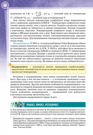 34
нагрівання на 1 K, 0
0 T
ρ − ρ
α =
ρ ∆
, тут ρ0
  — питомий опір за температури
Т = 273 K (0 °С), а ρ — питомий опір за температури Т.
Для чистих металів температурні коефіцієнти опору відрізняються
мало і приблизно дорівнюють 0,004 K–1
. Температурні коефіцієнти опору
сплавів значно менші, ніж у чистих металів. Існують спеціальні сплави,
опір яких майже не змінюється зі зміною температури. Такими сплавами
є константан, манганін. Температурний коефіцієнт опору в манганіну
майже в 400 разів менший, ніж у міді. Властивості цих матеріалів вико­
ристовують для виготовлення точних електровимірювальних приладів
та еталонів опору. Для вимірювання температури використовують термо­
метри опору.
Надпровідність. У 1911 р. голландський фізик Гейке Камерлінг-Оннес
уперше виявив зникнення електричного опору у ртуті за її охолодження
до температури, нижчої від 4,12 K. У 1913 р. цей ефект було виявлено в
білого олова (за температури 3,69 K) та свинцю (7,26 K). У лабораторних
дослідженнях у посудині Дьюара1
з рідким гелієм протягом трьох років
зберігалося надпровідне свинцеве кільце зі струмом без джерела живлен­
ня. За цей час найчутливіші прилади не виявили жодного зменшення
значення сили струму в кільці. Це явище дістало назву надпровідності.
Надпровідність  — властивість деяких провідників стрибкоподібно
зменшувати питомий опір до нуля за умови охолодження нижче певної
критичної температури.
Речовини в надпровідному стані мають надзвичайно цікаві власти­
вості. Про одну з них ми вже сказали — у кільцевому провіднику в над­
провідному стані сила струму може не змінюватись як завгодно довго без
джерела живлення. Другою важливою особливістю надпровідників є не­
можливість створити всередині речовини в надпровідному стані магнітне
поле. Зовнішнє магнітне поле не проникає всередину надпровідників.
І третя особливість надпровідників  — надпровідний стан руйнується
в достатньо сильному магнітному полі.
Дослідження надпровідності триває й досі.
Знаю, вмію, розумію
1. Чим зумовлена провідність металів? 2. Як рухаються електрони провідності в мета-
лічному провіднику, коли в ньому: а) немає електричного поля; б) створене електрич-
не поле? 3. Чому на всіх ділянках електричного кола прилади починають діяти майже
1
	 Дьюарівська посудина (термос) — ємність, стінки якої мають високу теплоізоля-
ційну здатність. Посудина Дьюара була винайдена шотландським фізиком і хіміком
сером Джеймсом Дьюаром в 1892 р. Перші дьюарівські посудини для комерційного
використання випустили в 1904 р., коли була заснована німецька компанія «Термос»
(нім. Thermos GmbH).
 