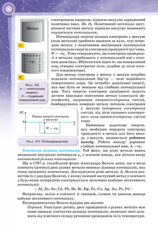 36
електронною хмаркою, відносно вакууму заряджений
позитивно (мал.  38,  б). Позитивний потенціал внут­
рішньої частини металу відносно вакууму називають
внутрішнім потенціалом.
Потенціальну енергію вільних електронів у вакуумі
(поза металом) прийнято вважати за нуль, тоді всере­
дині металу з позитивним внутрішнім потенціалом
потенціальна енергія електронів провідності від’ємна,
W = –eϕi
. Тому стверджують, що електрони провіднос­
ті в металах перебувають у потенціальній ямі з плос­
ким дном (мал. 39) (плоским через те, що поверхневий
шар утворює електричне поле, подібне до поля плос­
кого конденсатора).
Для виходу електрона з металу у вакуум потрібно
подолати потенціальний бар’єр  — поле подвійного
поверхневого шару. Це потребує додаткової енергії,
яка має бути не меншою від глибини потенціальної
ями. Таку енергію електрони провідності можуть
дістати внаслідок освітлення металу (зовнішній фо-
тоефект), нагрівання (термоелектронна емісія),
бомбардування поверхні металу потоком електронів
у вакуумі (вторинна електронна
емісія), під дією сильного електрич­
ного поля (автоелектронна емісія)
тощо.
Найменша додаткова енергія,
яку необхідно передати електрону
провідності в металі для його вихо­
ду у вакуум, називається роботою
виходу. Робота виходу дорівнює
глибині потенціальної ями, Ai
= eϕi
.
Контактна різниця потенціалів. Той факт, що різні метали мають
не­однакові внутрішні потенціали ϕi
, є основою явища, яке дістало назву
контактної різниці потенціалів.
Ще в 1797 р. італійський фізик Алессандро Вольта довів, що в місці
контакту (дотику) двох різних металів виникає різниця потенціалів, яку
тепер називають контактною. Досліджуючи різні метали, А. Вольта роз­
містив їх у ряд (ряд Вольта), у якому кожний наступний метал у контакті
з будь-яким попереднім електризується негативно (набуває негативного
потенціалу):
Al, Zn, Sn, Cd, Pb, Sb, Bi, Hg, Fe, Cu, Ag, Au, Pt, Pd+ −
Наприклад, залізо в контакті зі свинцем, оловом чи цинком завжди
набуває негативного потенціалу.
Експериментально Вольта відкрив два закони:
Перший. Унаслідок дотику двох провідників з різних металів між
ними виникає контактна різниця потенціалів, величина якої зале­
жить від хімічного складу речовини провідників та їх температури.
Мал. 38.
а — «електронна
хмарка»;
б — подвійний
поверхневий шар
+ϕi
Метал
а
б
0
Рівень енергії електрона
у вакуумі
W = –eϕi
x
∆Wп
Мал. 39. Потенціальна яма
 