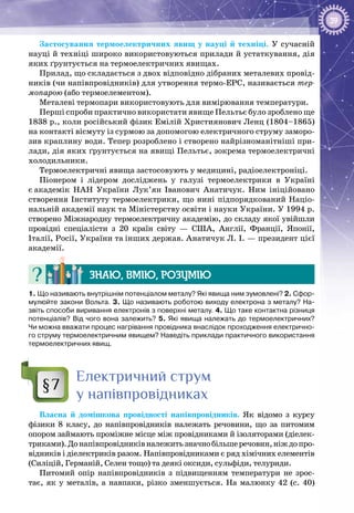 39
Застосування термоелектричних явищ у науці й техніці. У сучасній
науці й техніці широко використовуються прилади й устаткування, дія
яких ґрунтується на термоелектричних явищах.
Прилад, що складається з двох відповідно дібраних металевих провід­
ників (чи напівпровідників) для утворення термо-ЕРС, називається тер-
мопарою (або термоелементом).
Металеві термопари використовують для вимірювання температури.
Перші спроби практично використати явище Пельтьє було зроблено ще
1838 р., коли російський фізик Емілій Християнович Ленц (1804–1865)
на контакті вісмуту із сурмою за допомогою електричного струму заморо­
зив краплину води. Тепер розроблено і створено найрізно­манітніші при­
лади, дія яких ґрунтується на явищі Пельтьє, зокрема термоелектричні
холодильники.
Термоелектричні явища застосовують у медицині, радіоелектроніці.
Піонером і лідером досліджень у галузі термоелектрики в Україні
є академік НАН України Лук’ян Іванович Анатичук. Ним ініційовано
створення Інституту термоелектрики, що нині підпорядкований Націо­
нальній академії наук та Міністерству освіти і науки України. У 1994 р.
створено Міжнародну термоелектричну академію, до складу якої увійшли
провідні спеціалісти з 20 країн світу  — США, Англії, Франції, Японії,
Італії, Росії, України та інших держав. Анатичук Л. І. — президент цієї
академії.
Знаю, вмію, розумію
1. Що називають внутрішнім потенціалом металу? Які явища ним зумовлені? 2. Сфор-
мулюйте закони Вольта. 3. Що називають роботою виходу електрона з металу? На-
звіть способи виривання електронів з поверхні металу. 4. Що таке контактна різниця
потенціалів? Від чого вона залежить? 5. Які явища належать до термоелектричних?
Чи можна вважати процес нагрівання провідника внаслідок проходження електрично-
го струму термоелектричним явищем? Наведіть приклади практичного використання
термоелектричних явищ.
Електричний струм
у напівпровідниках
Власна й домішкова провідності напівпровідників. Як відомо з курсу
фізики 8  класу, до напівпровідників належать речовини, що за питомим
опором займають проміжне місце між провідниками й ізоляторами (діелек­
триками).Донапівпровідниківналежитьзначнобільшеречовин,ніждопро­
відників і діелектриків разом. Напівпровідниками є ряд хімічних елементів
(Силіцій, Германій, Селен тощо) та деякі оксиди, сульфіди, телуриди.
Питомий опір напівпровідників з підвищенням температури не зрос­
тає, як у металів, а навпаки, різко зменшується. На малюнку 42 (с. 40)
§7
 