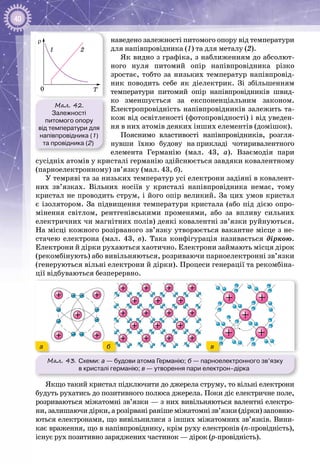 40
наведено залежності питомого опору від температури
для напівпровідника (1) та для металу (2).
Як видно з графіка, з наближенням до абсолют­
ного нуля питомий опір напівпровідника різко
зростає, тобто за низьких температур напівпровід­
ник поводить себе як діелектрик. Зі збільшенням
температури питомий опір напівпровідників швид­
ко зменшується за експоненціальним законом.
Електро­провідність напівпровідників залежить та­
кож від освітленості (фотопровідності) і від уведен­
ня в них атомів деяких інших елементів (домішок).
Пояснимо властивості напівпровідників, розгля­
нувши їхню будову на прикладі чотиривалентного
елемента Германію (мал.  43, а). Взаємодія пари
сусідніх атомів у кристалі германію здійснюється завдяки ковалентному
(парноелектронному) зв’язку (мал. 43, б).
У темряві та за низьких температур усі електрони задіяні в ковалент­
них зв’язках. Вільних носіїв у кристалі напівпровідника немає, тому
кристал не проводить струм, і його опір великий. За цих умов кристал
є ізолятором. За підвищення температури кристала (або під дією опро­
мінення світлом, рентгенівськими променями, або за впливу сильних
електричних чи магнітних полів) деякі ковалентні зв’язки руйнуються.
На місці кожного розірваного зв’язку утворюється вакантне місце з не­
стачею електрона (мал. 43, в). Така конфігурація називається діркою.
Електрони й дірки рухаються хаотично. Електрони займають місця дірок
(рекомбінують) або вивільняються, розриваючи парноелектронні зв’язки
(генеруються вільні електрони й дірки). Процеси генерації та рекомбіна­
ції відбуваються безперервно.
Мал. 43. Схеми: а — будови атома Германію; б — парноелектронного зв’язку
в кристалі германію; в — утворення пари електрон–дірка
вба
Якщо такий кристал підключити до джерела струму, то вільні електрони
будуть рухатись до позитивного полюса джерела. Поки діє електричне поле,
розриваються міжатомні зв’язки — з них вивільняються валентні електро­
ни, залишаючи дірки, а розірвані раніше міжатомні зв’язки (дірки) заповню­
ються електронами, що вивільнилися з інших міжатомних зв’язків. Вини­
кає враження, що в напівпровіднику, крім руху електронів (n-провідність),
існує рух позитивно заряджених частинок — дірок (p-провідність).
Мал. 42.
Залежності
питомого опору
від температури для
напівпровідника (1)
та провідника (2)
ρ
1 2
T0
 