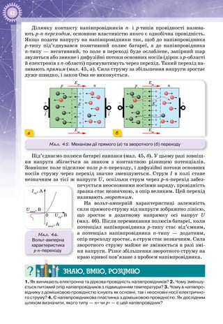 42
Ділянку контакту напівпровідників п- і р-типів провідності назива­
ють р-п-переходом, основною властивістю якого є однобічна провідність.
Якщо подати напругу на напівпровідники так, щоб до напівпровідника
р-типу під’єднувався позитивний полюс батареї, а до напівпровідника
п-типу — негативний, то поле в переході буде ослаблене, запірний шар
звузиться або зникне і дифузійні потоки основних носіїв (дірок з р-області
й електронів з п-області) прямуватимуть через перехід. Такий перехід на­
зивають прямим (мал. 45, а). Сила струму за збільшення напруги зростає
дуже швидко, і закон Ома не виконується.
Мал. 45. Механізм дії прямого (а) та зворотного (б) переходу
E
p n
I I
Eзн
Eвн
E
p n
Eзн
Eвн
+
+
+
+
+
+
+
+
+
–
–
–
–
–
–
–
–
––
–
–
–
–
+
+
+
+
+
ба
Під’єднаємо полюси батареї навпаки (мал. 45, б). У цьому разі зовніш­
ня напруга збігається за знаком з контактною різницею потенціалів.
Зов­нішнє поле підсилює поле р-п-переходу, і дифузійні потоки основних
носіїв струму через перехід значно зменшуються. Струм I в колі стане
незначним за тієї ж напруги U, оскільки струм через р-п-перехід забез­
печується неосновними носіями заряду, провідність
зразка стає незначною, а опір великим. Цей перехід
називають зворотним.
На вольт-амперній характеристиці залежність
сили прямого струму від напруги зображено лінією,
що зростає в додатному напрямку осі напруг U
(мал. 46). Після перемикання полюсів батареї, коли
потенціал напівпровідника р-типу стає від’ємним,
а потенціал напівпровідника п-типу  — додатним,
опір переходу зростає, а струм стає незначним. Сила
зворотного струму майже не змінюється в разі змі­
ни напруги. Різке збільшення зворотного струму на
краю кривої пов’язане з пробоєм напівпровідника.
Знаю, вмію, розумію
1. Як виникають електронна та діркова провідність напівпровідників? 2. Чому зменшу-
ється питомий опір напівпровідників з підвищенням температури? 3. Чому в напівпро-
віднику з домішковою провідністю існують як основні, так і неосновні носії електрично-
го струму? 4. Є напівпровідникова пластинка з домішковою провідністю. Як дослідним
шляхом визначити, якого типу — n- чи р- — є цей напівпровідник?
Мал. 46.
Вольт-амперна
характеристика
p-n-переходу
0
Iзвор
, А
Iпр
, А
Uзвор
, В
Uпр
, В
 