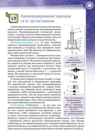 43
Напівпровідникові прилади
та їх застосування
Стрімкийрозвитоктехнікиітехнологійставмож­
ливим завдяки використанню напівпровіднико­вих
приладів. Напівпровідникові інтегральні мікро­
схеми є основою сучасної обчислювальної техніки,
комп’ютерів. Коротко розглянемо основні типи на­
півпровідникових приладів та їх застосування.
Напівпровідниковий діод. В одну поверхню
кристалу напівпровідника вплавлюють домішку
щоб створити р–n-перехід. Так утворюють напів-
провідниковий діод. На малюнку 47 зображено бу­
дову індій-германієвого діода.
Основна його частина — монокристалічна плас­
тинка германію 5, до одної з поверхонь якої прива­
рено краплю індію 4. Пластинка германію припая­
на оловом 6 до основи металевого корпуса 7, який
захищає кристал від зовнішнього впливу. Один
контактний вихід 8 з’єднаний з пластинкою гер­
манію, а інший контактний вихід 1 — з краплею
індію. Він проходить у металевій трубці 2, вплав­
леній у скляний ізолятор 3.
У такому діоді утворюється дещо інший р–п-пере­
хід, ніж розглянутий у попередньому параграфі.
Тут реалізується контакт між напівпровідником
з власною провідністю (германієм) і шаром напів­
провідника, що утворився після сплавляння індію
з германієм, тобто напівпровідника з домішковою
провідністю р-типу. Але всі діоди мають однобічну
провідність, завдяки чому широко використовують­
ся в електроприладах. Різні типи напівпровіднико­
вих діодів зображено на малюнку 48.
Стабілітрони. Стабілітрон — це теж діод, але
призначений він не для випрямляння змінного стру­
му, хоч і може виконувати таку функцію, а для
стабілізації, тобто підтримки постійної напруги
в колах живлення радіоелектронної апаратури.
Знайшли широке застосування кремнієві стабілітрони, які будовою
і принципом роботи аналогічні випрямляючим діодам. Але працює
стабілітрон не на прямій ділянці вольт-амперної характеристики, як ви­
прямляючий діод, а на зворотній вітці, де значні зміни зворотного струму
через прилад супроводжуються незначними змінами зворотної напруги.
§8
Мал. 47.
Cхема будови
індій-германієвого
діода
1
2
3
4
5
6
7
8
Мал. 48. Напівпро-
відникові діоди:
1 — випрямний
діод; 2 — фотодіод;
3 — діод надвисокої
частоти;
4 і 5 — діодні матриці;
6 — імпульсний діод
1
2
3
4
5
6
 