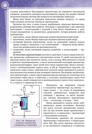 46
головна властивість біполярного транзистора як керівного (активного)
елемента: залежність вихідного (колекторного) струму від вхідної змінної
величини (струму емітера або напруги на емітерному переході).
Якщо між базою та емітером прикласти запірну напругу, то струм
через ділянку колектор–емітер не протікатиме.
Залежно від того, в яких станах перебувають переходи транзистора,
розрізняють режими його роботи. Оскільки в транзисторі є два переходи
(емітерний і колекторний) і кожний з них може перебувати у двох
станах (відкритому та закритому), розрізняють чотири режими роботи
транзистора:
	 відсікання, якщо обидва переходи закриті (максимальний опір);
	 насичення, якщо обидва переходи відкриті (мінімальний опір);
	 активний (режим підсилення), якщо на емітерний перехід подана
пряму напругу зміщення, а на колекторний — зворотну (опір зміню­
ється від мінімального до максимального);
	 інверсний, якщо емітерний перехід закритий, а колекторний — від­
критий.
До польових транзисторів належать пристрої, в яких управління всі­
ма процесами здійснюється електричним полем. У своїй конструкції ці
прилади мають три контакти: виток, сток і затвор. Між витоком і стоком
в кристалі напівпровідника, з якого виготовлений польовий транзистор,
розташований канал, через який тече струм транзистора. Канал викону­
ється з напівпровідника одного типу, п або р. Управління струмом, що
проходить через канал, здійснюється шляхом зміни провідності каналу,
яка залежить від напруги між затвором і витоком. На відміну від біполяр­
них транзисторів, у яких струм транзистора від емітера до колектора тече
послідовно через два р–n-переходи, у польових транзисторах струм тече
через канал, який утворюється в напівпровіднику одного типу провіднос­
ті, а через р–n-переходи не тече.
Зважаючи, що напрямок струму
в польовому транзисторі: від витоку —
через канал — до стоку, й управління
струмом здійснюється напругою між
затвором і витоком, то витік відпові­
дає емітеру біпо­лярного транзистора:
сток — колектору, а затвор — базі.
Зміна провідності каналу може здій­
снюватися двома способами. Залежно
від цього польові транзистори поділя­
ють на два основні види: транзистори з
керуючим р–n-переходом і транзистори
з ізольованим затвором.
Розглянемо принцип дії польового
транзистора з керуючим p–n-переходом.
(мал. 52). Дія цього приладу ґрунтуєть­
ся на залежності товщини p–n-переходу
Мал. 52. Принцип дії
полярного транзистора
з керуючим p‑n переходом
–
+
Rн
E2
E1
Iс
Сток
Виток
Затвор
Вихід
Вхід
–
+
n
p
p-n перехід
 