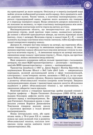 47
від прикладеної до нього напруги. Оскільки p–n-перехід (запірний шар)
майже цілком позбавлений рухомих носіїв заряду, його провідність май­
же дорівнює нулеві. Таким чином, у пластинці напівпровідника утво­
риться струмопровідний канал, перетин якого залежить від товщини
p–n-переходу (запірного шару). Якщо увімкнути джерело живлення Е2
,
як показано на малюнку, то через пластинку напівпровідника між неви­
прямляючими контактами потече струм від витоку до стоку.
Напівпровідникова область, що використовується для управління
величиною струму, який протікає через канал, називається затвором.
До кожної з областей приєднуються виводи, що носять відповідні назви
(витоку, стоку і затвора). Величина струму в каналі (при Е2
і Rн
= const)
залежить від опору пластинки між стоком і витоком, тобто від ефективної
площі поперечного перерізу каналу.
Джерело Е1
створює від’ємну напругу на затворі, що спричиняє збіль­
шення товщини p–n-переходу та зменшення перетину каналу. Зі змен­
шенням перетину каналу збільшується опір між витоком і стоком та зни­
жується величина струму ІС
 . А зменшення напруги на затворі викликає
зменшення опору каналу і зростання струму ІС
. Отже, струм, що протікає
через канал, можна змінювати (модулювати).
Нині широкого поширення набули польові транзистори з ізольованим
затвором, так звані МДН‑транзистори (метал — діелектрик— напівпровід­
ник) або МОН‑транзистори (метал — окисел — напівпровідник).
Транзистор винайшли в 1947 р. Джон Бардін і Волтер Браттейн під
керівництвом Вільяма Шоклі з Bell Labs (Bell Labs — американська
корпорація, великий дослідницький центр у сфері телекомунікацій,
електронних і комп’ютерних систем, заснована в 1925 р.), за що отри­
мали Нобелівську премію з фізики. Винахід транзистора став провідним
у розвитку обчислювальної техніки (зокрема комп’ютерів). Завдяки
напівпровідниковим діодам і транзисторам вдалося досягти збільшення
надійності в роботі обчислювальної техніки і, що найголовніше,  —
зменшення габаритів і маси приладів.
Помітний внесок у створення транзистора зробив відомий вчений з
України професор — Вадим Євгенович Лошкарьов (1903–1974), який
відкрив біполярну дифузію носіїв елек­
тричного заряду в напівпровідниках. Ва­
дим Євгенович Лошкарьов разом з укра­
їнським ученим Корнієм Денисовичем
Товстюком створили наукову школу
з підготовки фахівців у галузі фізики
напівпровідників.
Поява інтегральних схем, або крем­
нієвих чипів, у 70-ті роки ХХ ст. ознаме­
нувала ще один великий етап в розвитку
обчислювальної техніки, оскільки інте­
гральна схема здатна замінити тисячі
транзисторів (мал. 53).
Мал. 53. Комп’ютерна плата
з інтегральними мікросхемами
 