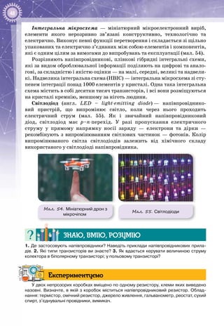 48
Інтегральна мікросхема — мініатюрний мікроелектронний виріб,
елементи якого нерозривно зв’язані конструктивно, технологічно та
електрично. Виконує певні функції перетворення і складається зі щільно
упакованих та електрично з’єднаних між собою елементів і компонентів,
які є одним цілим за вимогами до випробувань та експлуатації (мал. 54).
Розрізняють напівпровідникові, плівкові гібридні інтегральні схеми,
які за видом оброб­лювальної інформації поділяють на цифрові та анало­
гові, за складністю і якістю оцінки — на малі, середні, великі та надвели­
кі. Надвелика інтегральна схема (НВІС) — інтегральна мікросхема зі сту­
пенем інтеграції понад 1000 елементів у кристалі. Одна така інтегральна
схема містить в собі десятки тисяч транзисторів, і всі вони розміщуються
на кристалі кремнію, меншому за ніготь людини.
Світлодіод (англ. LED  – light-emitting diode) — напівпровіднико­
вий пристрій, що випромінює світло, коли через нього проходить
електричний струм (мал. 55). Як і звичайний напівпровідниковий
діод, світлодіод має p–n-перехід. У  разі пропускання електричного
струму у прямому напрямку носії заряду — електрони та дірки —
рекомбінують з випромінюванням світлових частинок — фотонів. Колір
випромінюваного світла світлодіодів залежить від хімічного складу
використаного у світлодіоді напівпровідника.
Мал. 54. Мініатюрний дрон з
мікрочіпом
Мал. 55. Світлодіоди
Знаю, вмію, розумію
1. Де застосовують напівпровідники? Наведіть приклади напівпровідникових прила-
дів. 2. Які типи транзисторів ви знаєте? 3. Як вдається керувати величиною cтруму
колектора в біполярному транзисторі; у польовому транзисторі?
Експериментуємо
У двох непрозорих коробках вміщено по одному резистору, клеми яких виведено
назовні. Визначте, в якій з коробок міститься напівпровідниковий резистор. Облад-
нання: термістор, омічний резистор, джерело живлення, гальванометр, реостат, сухий
спирт, з’єднувальні провідники, вимикач.
 