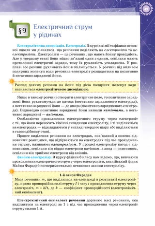 49
Електричний струм
у рідинах
Електролітична дисоціація. Електроліз. З курсів хімії та фізики основ­
ної школи ми дізналися, що речовини поділяють на електроліти та не-
електроліти. Електроліти — це речовини, що мають йонну провідність.
Але у твердому стані йони міцно зв’язані один з одним, оскільки мають
протилежні електричні заряди, тому їх рухливість ускладнена. У  роз­
плаві або розчині рухливість йонів збільшується. У розчині під впливом
полярних молекул води речовина-електроліт розпадається на позитивно
й негативно заряджені йони.
Розпад деяких речовин на йони під дією полярних молекул води
називається електролітичною дисоціацією.
Якщо в такому розчині створити електричне поле, то позитивно заряд­
жені йони рухатимуться до катода (негативно зарядженого електрода),
а негативно заряджені йони — до анода (позитивно зарядженого електро­
да). Відповідно позитивно заряджені йони назвали катіонами, а нега­
тивно заряджені — аніонами.
Особливістю проходження електричного струму через електроліт
є те, що йони переносять хімічні складники електроліту, і ті виділяються
на електродах — відкладаються у вигляді твердого шару або виділяються
в газоподібному стані.
Процес виділення речовини на електродах, пов’язаний з окисно-від­
новними реакціями, що відбуваються на електродах під час проходжен­
ня струму, називають електролізом. У процесі електролізу катод є від­
новником, оскільки він віддає електрони катіонам, а анод — окисником,
оскільки він приймає електрони від аніонів.
Закони електролізу. З курсу фізики 8 класу нам відомо, що, вивчаючи
проходження електричного струму через електроліти, англійський фізик
Майкл Фарадей експериментально встановив закони електролізу.
1-й закон Фарадея
Маса речовини m, що виділилася на електроді в результаті електролі­
зу, прямо пропорційна силі струму І і часу t проходження струму через
електроліт, m = kIt, де k — коефіцієнт пропорційності (електрохіміч­
ний еквівалент).
Електрохімічний еквівалент речовини дорівнює масі речовини, яка
виділяється на електроді за 1  с під час проходження через електроліт
струму силою 1 А.
§9
 