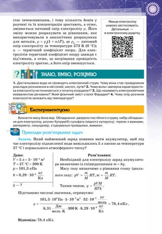 51
стає інтенсивнішим, і тому кількість йонів у
розчині та їх концентрація зростають, а отже,
змінюється питомий опір електроліту ρ. Його
зміну можна розрахувати за рівнянням, яке
використовували в аналогічних розрахунках
для металів, ρ = ρ0
(1 + α∆Т), де ρ0
 — питомий
опір електроліту за температури 273 K (0 °С);
α  — термічний коефіцієнт опору. Для елек­
тролітів термічний коефіцієнт опору завжди є
від’ємним, а отже, за нагрівання провідність
електроліту зростає, а його опір зменшується.
Знаю, вмію, розумію
1. Дистильована вода не проводить електричний струм. Чому вона стає провідником
унаслідок розчинення в ній солей, кислот, лугів? 2. Чому вольт-амперна характеристи-
ка електроліту не починається з початку координат? 3. Що називають електрохімічним
еквівалентом речовини? Який фізичний зміст сталої Фарадея? 4. Чому опір розчинів
електролітів залежить від температури?
Експериментуємо
Визначте масу йона міді. Обладнання: джерело постійного струму, набір обладнан-
ня для електролізу, розчин Купрум(ІІ) сульфату (мідного купоросу), терези з важками,
амперметр, секундомір, з’єднувальні провідники, вимикач.
Приклади розв’язування задач
Задача. Який найменший заряд повинен мати акумулятор, щоб під
час електролізу підкисленої води вивільнилось 5 л кисню за температури
27 °C і нормального атмосферного тиску?
Дано:
V = 5 л = 5 · 10–3
 м3
T = 27 °C = 300 K
p = 101,3 кПа
k = 8,29 · 10–8
 
êã
Êë
Розв’язання:
Необхідний для електролізу заряд акумулято­
ра визначимо із співвідношення m = kq.
Масу газу визначимо з рівняння стану ідеаль­
ного газу: , .
m m
pV RT m RT
M M
= =
Таким чином, .
pVM
q
RTk
=q — ?
Підставимо числові значення, отримуємо:
3 3 3 3
8
êã
Ïà ì
ìîëü êÊë
ìîëü K Êë
101,3 10 5 10 32 10
78,4
Äæ êã
8,31 300 K 8,29 10
− −
−
⋅
⋅ ⋅ ⋅ ⋅ ⋅
=
⋅ ⋅ ⋅
q .
Відповідь: 78,4 кКл.
Явище електролізу
широко застосовують.
Детальніше —
в електронному додатку.
 