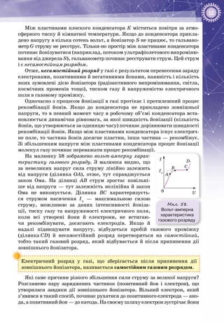 53
Між пластинами плоского конденсатора К міститься повітря за атмо­
сферного тиску й кімнатної температури. Якщо до конденсатора прикла­
дено напругу в кілька сотень вольт, а йонізатор S не працює, то гальвано­
метр G струму не реєструє. Тільки-но простір між пластинами конденсатора
починає йонізуватися (наприклад, потоком ультрафіолетового випроміню­
вання від джерела S), гальванометр починає реєструвати струм. Цей струм
і є несамостійним розрядом.
Отже, несамостійний розряд у газі є результатом перенесення заряду
електронами, позитивними й негативними йонами, наявність і кількість
яких зумовлені дією йонізатора (радіоактивного випромінювання, світла,
космічних променів тощо), тиском газу й напруженістю електричного
поля в газовому проміжку.
Одночасно з процесом йонізації в газі протікає і протилежний процес
рекомбінації йонів. Якщо до конденсатора не прикладено зовнішньої
напруги, то в певний момент часу в робочому об’ємі конденсатора вста­
новлюється динамічна рівновага, за якої швидкість йонізації (кількість
йонів, що утворюються за одиницю часу) починає дорівнювати швидкості
рекомбінації йонів. Якщо між пластинами конденсатора існує електрич­
не поле, то частина йонів досягне пластин, інша частина — рекомбінує.
Зі збільшенням напруги між пластинами конденсатора процес йонізації
молекул газу починає переважати процес рекомбінації.
На малюнку  58 зображено вольт-амперну харак-
теристику газового розряду. З малюнка видно, що
за невеликих напруг сила струму лінійно залежить
від напруги (ділянка ОА), отже, тут справджується
закон Ома. На  ділянці АВ струм зростає повільні­
ше від напруги — тут залежність нелінійна й закон
Ома не виконується. Ділянка ВС характеризуєть­
ся струмом насичення Iн
  — максимальною силою
струму, можливою за даних інтенсивності йоніза­
ції, тиску газу та напруженості електричного поля,
коли всі утворені йони й електрони, не встигаю­
чи рекомбінувати, досягають елект­родів. Якщо й
надалі підвищувати напругу, відбудеться пробій газового проміжку
(ділянка СD) й несамостійний розряд перетвориться на самостійний,
тобто такий газовий розряд, який відбувається й після припинення дії
зовнішнього йонізатора.
Електричний розряд у газі, що зберігається після припинення дії
зов­нішнього йонізатора, називається самостійним газовим розрядом.
Які саме причини різкого збільшення сили струму за великої напруги?
Розглянемо пару заряджених частинок (позитивний йон і електрон), що
утворилася завдяки дії зовнішнього йонізатора. Вільний електрон, який
з’явився в такий спосіб, починає рухатися до позитивного електрода — ано­
да, а позитивний йон — до катода. На своєму шляху електрон зустрічає йони
Мал. 58.
Вольт-амперна
характеристика
газового розряду
U
A
B C
DI
Iн
0
 