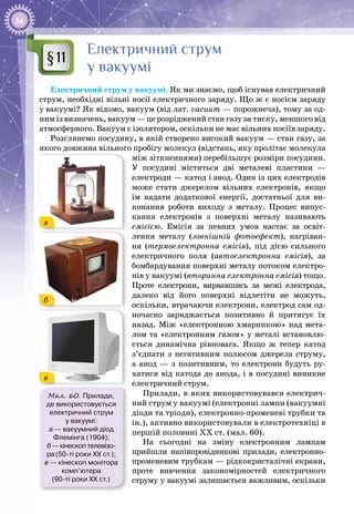 56
Електричний струм
у вакуумі
Електричний струм у вакуумі. Як ми знаємо, щоб існував електричний
струм, необхідні вільні носії електричного заряду. Що ж є носієм заряду
у вакуумі? Як відомо, вакуум (від лат. vacuum — порожнеча), тому за од­
ним із визначень, вакуум — це розріджений стан газу за тиску, меншого від
атмосферного. Вакуум є ізолятором, оскільки не має вільних носіїв заряду.
Розглянемо посудину, в якій створено високий вакуум — стан газу, за
якого довжина вільного пробігу молекул (відстань, яку пролітає молекула
між зіткненнями) перебільшує розміри посудини.
У  посудині містяться дві металеві пластини  —
електроди — катод і анод. Один із цих електродів
може стати джерелом вільних електронів, якщо
їм надати додаткової енергії, достатньої для ви­
конання роботи виходу з металу. Процес випус­
кання електронів з поверхні металу називають
емісією. Емісія за певних умов настає за освіт­
лення металу (зовнішній фотоефект), нагріван­
ня (термоелектронна емісія), під дією сильного
електричного поля (автоелектронна емісія), за
бомбардування поверхні металу потоком електро­
нів у вакуумі (вторинна електронна емісія) тощо.
Проте електрони, вирвавшись за межі електрода,
далеко від його поверхні відлетіти не можуть,
оскільки, втрачаючи електрони, електрод сам од­
ночасно заряджається позитивно й притягує їх
назад. Між «електрон­ною хмаринкою» над мета­
лом та «електронним газом» у металі встановлю­
ється динамічна рівновага. Якщо ж тепер катод
з’єднати з негативним полюсом джерела струму,
а анод  — з позитивним, то електрони будуть ру­
хатися від катода до анода, і в посудині виникне
електричний струм.
Прилади, в яких використовувався електрич­
ний струм у вакуумі (електронні лампи (вакуумні
діоди та тріоди), електронно-променеві трубки та
ін.), активно використовували в електротехніці в
першій половині ХХ ст. (мал. 60).
На сьогодні на зміну електронним лампам
прийшли напівпровідникові прилади, електронно-
променевим трубкам — рідкокристалічні екрани,
проте вивчення закономірностей електричного
струму у вакуумі залишається важливим, оскільки
§11
Мал. 60. Прилади,
де використовується
електричний струм
у вакуумі:
а — вакуумний діод
Флемінга (1904);
б — кінескоп телевізо-
ра (50-ті роки ХХ ст.);
в — кінескоп монітора
комп’ютера
(90-ті роки ХХ ст.)
б
в
а
 