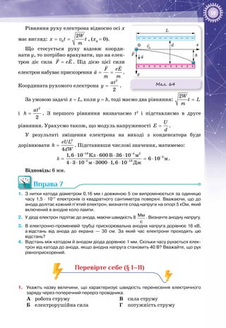 59
Рівняння руху електрона відносно осі x
має вигляд: 0
2W
x v t t
m
= = , (х0
 = 0).
Що стосується руху вздовж коорди­
нати y, то потрібно врахувати, що на елек­
трон діє сила F eE=
 
. Під дією цієї сили
електрон набуває прискорення
F eE
a
m m
= =
 

.
Координата рухомого електрона
2
2
at
y = .
За умовою задачі х = L, коли y = h, тоді маємо два рівняння:
2W
t L
m
=
і
2
2
at
h = . З першого рівняння визначаємо t2
і підставляємо в друге
рівняння. Урахуємо також, що модуль напруженості .
U
E
d
=
У результаті зміщення електрона на виході з конденсатора буде
дорівнювати
2
4
eUL
h
dW
= . Підставивши числові значення, матимемо:
19 4 2
3
2 19
Êë Â ì
ì
ì Äæ
1,6 10 600 36 10
6 10
4 3 10 3000 1,6 10
− −
−
− −
⋅ ⋅ ⋅ ⋅
= = ⋅
⋅ ⋅ ⋅ ⋅ ⋅
h .
Відповідь: 6 мм.
Вправа 7
1.	 З нитки катода діаметром 0,16 мм і довжиною 5 см випромінюється за одиницю
часу 1,5 · 1017
електронів із квадратного сантиметра поверхні. Вважаючи, що до
анода долітає кожний п’ятий електрон, визначте спад напруги на опорі 5 кОм, який
включений в анодне коло лампи.
2.	 У діоді електрон підлітає до анода, маючи швидкість 8 Мм
с
. Визначте анодну напругу.
3.	 В електронно-променевій трубці прискорювальна анодна напруга дорівнює 16 кВ,
а відстань від анода до екрана  — 30  см. За який час електрони проходять цю
відстань?
4.	 Відстань між катодом й анодом діода дорівнює 1 мм. Скільки часу рухається елек-
трон від катода до анода, якщо анодна напруга становить 40 В? Вважайте, що рух
рівноприскорений.
Перевірте себе (§ 1–11)
1.	 Укажіть назву величини, що характеризує швидкість перенесення електричного
заряду через поперечний переріз провідника.
A	 робота струму
Б	 електрорушійна сила
В	 сила струму
Г	 потужність струму
Мал. 64
L
x
y
d
h
0
F
a
v0
 