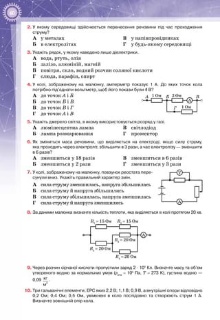 60
2.	У  якому середовищі здійснюється перенесення речовини під час проходження
струму?
A	 у металах
Б	 в електролітах
В	 у напівпровідниках
Г	 у будь-якому середовищі
3.	Укажіть рядок, у якому наведено лише діелектрики.
А	 вода, ртуть, олія
Б	 залізо, алюміній, магній
В	 повітря, скло, водний розчин соляної кислоти
Г	 слюда, парафін, спирт
4.	У  колі, зображеному на малюнку, амперметр показує 1  А. До яких точок кола
потрібно під’єднати вольтметр, щоб його покази були 4 В?
А	 до точок А і Б
Б	 до точок Б і В
В	 до точок В і Г
Г	 до точок А і В
5.	Укажіть джерело світла, в якому використовується розряд у газі.
А	 люмінесцентна лампа
Б	 лампа розжарювання
В	 світлодіод
Г	 прожектор
6.	Як зміниться маса речовини, що виділяється на електроді, якщо силу струму,
яка проходить через електроліт, збільшити в 3 рази, а час електролізу — зменшити
в 6 разів?
А	 зменшиться у 18 разів
Б	 зменшиться у 2 рази
В	 зменшиться в 6 разів
Г	 зменшиться у 3 рази
7.	У колі, зображеному на малюнку, повзунок реостата пере-
сунули вниз. Укажіть правильний характер змін.
А	 сила струму зменшилась, напруга збільшилась
Б	 сила струму й напруга збільшились
В	 сила струму збільшилась, напруга зменшилась
Г	 сила струму й напруга зменшились
8.	За даними малюнка визначте кількість теплоти, яка виділяється в колі протягом 20 хв.
R1
= 15 Ом R2
= 15 Ом
A
R3
= 20 Ом
R4
= 20 Ом
R5
= 20 Ом
9.	Через розчин сірчаної кислоти пропустили заряд 2 ∙ 105
 Кл. Визначте масу та об’єм
утвореного водню за нормальних умов (ратм
 = 105
 Па, Т = 273 K), густина водню —
0,09 
3
кг
м
.
10.	Три гальванічні елементи, ЕРС яких 2,2 В; 1,1 В; 0,9 В, а внутрішні опори відповідно
0,2  Ом; 0,4  Ом; 0,5  Ом, увімкнені в коло послідовно та створюють струм 1  А.
Визначте зовнішній опір кола.
1 ОмА Б В
Г
3 Ом
1 Ом
A
A
V
 