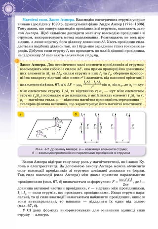 62
Магнітні сили. Закон Ампера. Взаємодію електричних струмів уперше
виявив і дослідив у 1820 р. французький фізик Андре Ампер (1775–1836).
Тому закон, що описує взаємодію провідників зі струмом, називають зако-
ном Ампера. Щоб кількісно дослідити магнітну взаємодію провідників зі
струмом, використовують метод моделювання. Розглядають не весь про­
відник, а лише коротку його ділянку довжиною Δl. Увесь провідник скла­
дається з подібних ділянок так, як і будь-яке заряджене тіло з точкових за­
рядів. Добуток сили струму І, що проходить по малій ділянці провідника,
на її довжину Δl називають елементом струму.
Закон Ампера. Два нескінченно малі елементи провідників зі струмом
взаємодіють між собою із силою ΔF, яка прямо пропорційна довжинам
цих елементів Δl1
та Δl2
, силам струму в них І1
та І2
, обернено пропор­
ційна квадрату відстані між ними r2
і залежить від взаємної орієнтації
цих елементів (мал. 67, а): 1 1 2 2
0 1 22
sin sin
I l I l
F
r
∆ ⋅ ∆
∆ = μμ α α , де α1
 — кут
між елементом струму І1
Δl1
та відстанню r; α2
  — кут між елементом
струму І2
Δl2
і нормаллю n до площини, у якій лежать елемент І1
Δl1
та r;
μ0
 — магнітна стала, μ — відносна магнітна проникність середовища —
скалярна фізична величина, що характеризує його магнітні властивості.
Мал. 67. До закону Ампера: а — взаємодія елементів струму;
б — взаємодія прямолінійних паралельних провідників зі струмом
I1
I1
n
F
F F
r
∆l1
α1
α2
∆l2
I2
I2
l
r
l
I1
FF
I2
r
ба
Закон Ампера відіграє таку саму роль у магнітостатиці, як і закон Ку­
лона в електростатиці. За допомогою закону Ампера можна обчислити
силу взаємодії провідників зі струмом довільної довжини та форми.
Так, сила взаємодії (сила Ампера) між двома прямими паралельними
провідниками (мал. 67, б) визначається за формулою: 1 2
2
oI I l
F
r
μμ
=
π
, де l —
дов­жина активної частини провідника, r — відстань між провідниками,
І1
 і І2
— сили струмів, що проходять провідниками. Якщо струми пара­
лельні, то ці сили взаємодії намагаються наблизити провідники, якщо ж
вони антипаралельні, то навпаки — віддалити їх один від одного
(мал. 67, б).
У СІ дану формулу використовували для означення одиниці сили
струму — ампера.
 