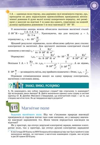 63
1 А — одиниця сили струму, яка дорівнює силі незмінного струму, що,
проходячи по двох паралельних прямолінійних провідниках нескін­
ченної довжини й дуже малої площі поперечного перерізу, які розмі­
щені у вакуумі на відстані 1 м один від одного, спричинює на кожній
ділянці провідника довжиною 1 м силу взаємодії 2 ∙ 10–7
 Н1
.
З визначення ампера можна обчислити значення магнітної сталої:
7
0
ì
ì
1 A 1 A 1
2 10 H
2 1
− ⋅ ⋅
⋅ = μ μ
π ⋅
. Ураховуючи, що для вакууму m = 1,
отримуємо:  7
0 2
Í
4 10
À
−
μ = π ⋅ . 1
Цікавий результат отримаємо, коли обчислимо добуток двох сталих:
електричної та магнітної. Для зручності значення електричної сталої
запишемо у вигляді e0
 =  9
1
4 9 10π ⋅ ⋅
2
2
Êë
Í ì⋅
.
Отримуємо:
2 2
7
0 0 9 2 2 16 2 2
Êë Êë
ì ì
1 H 1
4 10
4 9 10 H A 9 10 A
−
ε μ= ⋅ π ⋅=
π ⋅ ⋅ ⋅ ⋅ ⋅
.
Оскільки 1 А  = 1
Êë
c
, то 0 0 2 2
16 8
2
1 1
ì ì9 10 3 10
c c
ε μ= =
 ⋅ ⋅  
. А  як відомо,
3 ⋅ 108
 
ì
ñ
 — це швидкість світла, яку прийнято позначати с. Отже, 0 0 2
1
ñ
ε μ = .
Отримане співвідношення вказує на єдину природу електричних,
магнітних і світлових явищ.
Знаю, вмію, розумію
1. Як взаємодіють між собою паралельні струми? Що спричинює їх взаємодію?
Що встановлює закон Ампера? 2. Дайте визначення одиниці сили струму в системі
одиниць СІ. 3. Джеймс Максвелл стверджував, що електричний струм — це те, що
створює магнітне поле. Як це твердження варто розуміти?
Магнітне поле
Індукція магнітного поля. Під час з’ясування природи взаємодії
провідників зі струмом постає таке саме питання, як у випадку вивчен­
ня взаємодії заряджених тіл. Яким чином передається взаємодія на
відстані?
Як у просторі, що оточує нерухомі електричні заряди, виникає елект­
ричне поле, так у просторі, що оточує рухомі електрично заряджені
1
	 6 листопада 2018 року на ХХVІ Генеральній конференції мір і ваг було прийнято нове
визначення ампера, не пов’язане з магнітною взаємодією струмів, яке вступає
в дію 20 травня 2019 року.
§13
 