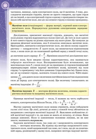 64
частинки, виникає, крім електричного поля, ще й магнітне. І тому, роз­
глядаючи взаємодію струмів, маємо не просто говорити, що один струм
діє на інший, а що електричний струм в одному з провідників створює на­
вколо себе магнітне поле, яке діє на елемент струму в іншому провіднику.
Магнітне поле (стаціонарне) — форма матерії, окремий вияв електро­
магнітного поля. Породжується рухомими електричними зарядами
(струмами).
Дослідження, присвячені взаємодії струмів, доводять, що магнітні
поля різних струмів відрізняються силою своєї дії. До того ж поле одного
й того самого струму на різних відстанях від нього різне. Це спонукає до
введення фізичної величини, яка б кількісно описувала магнітне поле.
Пригадаймо, вивчаючи електростатичне поле, ми ввели силову характе­
ристику — напруженість E

цього поля, що визначається відношенням
сили, з якою поле діє на позитивний пробний заряд у певній точці поля,
до значення цього заряду:
F
E
q
=


. Провівши аналогічні дослідження маг­
нітного поля, було введено силову характеристику, яка називається
індукцією магнітного поля. Експериментами було встановлено, що
максимальна сила F, з якою поле діє на провідник зі струмом (поміщений
перпендикулярно лініям індукції магнітного поля), залежить від сили
струму I в провіднику і від його довжини l (пропорційна їм). Однак сила,
що діє на елемент струму, залежить тільки від самого поля. Тобто відно­
шення
F
B
I l
=
∆
дляданогополяєвеличиноюпостійною(аналогічно відношенню
сили до заряду для електричного поля). Цю величину і визначають як
магнітну індукцію:
F
B
I l
=
∆
.
Магнітна індукція B

 — векторна фізична величина, основна характе­
ристика величини та напрямку магнітного поля.
Одиниця магнітної індукції  — тесла, її названо на честь сербського
вченого, електротехніка Ніколи Тесли, 2
êã
Òë
ì
H
1 1 1
A A c
= =
⋅ ⋅
.
Наочну картину магнітного поля можна отримати, якщо побудувати
силові лінії поля. Це лінії, дотичні до яких у кожній точці збігаються за
напрямком з вектором магнітної індукції Â

. Важливою особливістю лі­
ній магнітної індукції є те, що вони не мають ні початку, ні кінця. Вони
завжди замкнені. Поля із замкненими силовими лініями, як ви вже
знає­те, називають вихровими.
Індукція магнітного поля, так само як і напруженість електричного
поля, — векторна величина. На відміну від вектора напруженості елек­
тричного поля, який напрямлений так само, як і сила, що діє на позитив­
ний заряд, розміщений у цьому полі, напрямок вектора індукції магніт­
 