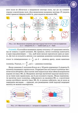 65
ного поля не збігається з напрямком вектора сили, що діє на елемент
струму в магнітному полі. Для визначення напрямку вектора B

існують
певні правила (сформулюйте їх, розглядаючи малюнок 68).
Мал. 68. Визначення напрямку вектора індукції магнітного поля за правилом:
а, в — свердлика; б, г — правої руки; д, е — букв
I
I
I
I
B
I
B
B B
I
б в г д
е
а
Соленоїд. Соленоїдом називають пряму котушку з N однакових витків,
що не лежать в одній площині. Як правило, витки соленоїда намотують
в один шар рівномірно — так, щоб вони щільно прилягали один до одно­
го. До того ж кількість витків n на одиницю довжини соленоїда визнача­
ється із співвідношення =
1
n
d
, де d — діаметр дроту, яким намотано
соленоїд. Узагалі, =
N
n
L
, де L — довжина соленоїда.
Якщо довжина L котушки більш як у 10 разів перевищує її діаметр D,
соленоїд називають нормальним. Усередині (на осі) такого соленоїда маг­
нітне поле однорідне, його силові лінії паралельні між собою й напрямлені
вздовж осі (мал. 69, а). Напрямок вектора магнітної індукції визначаєть­
ся за тими само правилами, що й для колового струму. Якщо порівнюва­
ти магнітне поле соленоїда, зображеного на малюнку 69, а, з магнітним
полем постійного магніту (мал. 69, б), то можна побачити, що ці поля за
зовнішнім виглядом — однакові, але розміщення ліній індукції всередині
магніту не можна спостерігати.
Мал. 69. Магнітне поле: а — котушки зі струмом; б — постійного магніту
Пн Пд
S N
ба
 
