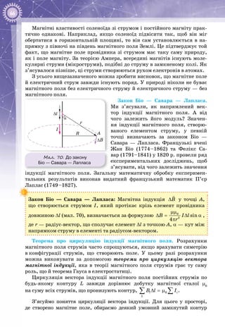 66
Магнітні властивості соленоїда зі струмом і постійного магніту прак­
тично однакові. Наприклад, якщо соленоїд підвісити так, щоб він міг
обертатися в горизонтальній площині, то він сам установлюється в на­
прямку з півночі на південь магнітного поля Землі. Це підтверджує той
факт, що магнітне поле провідника зі струмом має таку саму природу,
як і поле магніту. За теорією Ампера, всередині магнітів існують моле­
кулярні струми (мікроструми), подібні до струму в замкненому колі. Як
з’ясувалося пізніше, ці струми створюються рухом електронів в атомах.
З усього вищезазначеного можна зробити висновок, що магнітне поле
й електричний струм завжди існують поряд. У природі ніколи не буває
магнітного поля без електричного струму й електричного струму — без
магнітного поля.
Закон Біо  —  Савара  —  Лапласа.
Ми з’ясували, як напрямлений век­
тор індукції магнітного поля. А  від
чого залежить його модуль? Значен­
ня індукції магнітного поля, створю­
ваного елементом струму, у певній
точці визначають за законом Біо  — 
Савара  —  Лапласа. Французькі вчені
Жан Біо (1774–1862) та Фелікс Са­
вар (1791–1841) у 1820 р. провели ряд
експериментальних досліджень, щоб
з’ясувати, від чого залежить значення
індукції магнітного поля. Загальну математичну обробку експеримен­
тальних результатів виконав видатний французький математик П’єр
Лаплас (1749–1827).
Закон Біо  —  Савара  —  Лапласа: Магнітна індукція B∆

у точці А,
що створюється струмом І, який протікає крізь елемент провідника
довжиною ∆l (мал. 70), визначається за формулою 0
2
sin
4
B I l
r
μμ
∆= ∆ α
π
,
де r — радіус-вектор, що сполучає елемент ∆l з точкою А, α — кут між
напрямком струму в елементі та радіусом-вектором.
Теорема про циркуляцію індукції магнітного поля. Розрахунки
магнітного поля струмів часто спрощуються, якщо врахувати симетрію
в конфігурації струмів, що створюють поле. У  цьому разі розрахунки
можна виконувати за допомогою теореми про циркуляцію вектора
маг­нітної індукції, яка в теорії магнітного поля струмів грає ту саму
роль, що й теорема Гауса в електростатиці.
Циркуляція вектора індукції магнітного поля постійних струмів по
будь-якому контуру L завжди дорівнює добутку магнітної сталої μ0
на суму всіх струмів, що пронизують контур, ∆ =μ∑ ∑0l i
L
B l I .
З’ясуймо поняття циркуляції вектора індукції. Для цього у просторі,
де створено магнітне поле, обираємо деякий умовний замкнутий контур
Мал. 70. До закону
Біо — Савара — Лапласа
R A
I
∆l
α
∆B
r
 