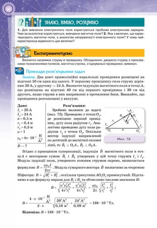 68
Знаю, вмію, розумію
1. Для вивчення електричного поля користуються пробним електричним зарядом.
Чим за аналогією користуються, вивчаючи магнітне поле? 2. Яка з величин, що харак-
теризують магнітне поле, є аналогом напруженості електричного поля? У чому най­
характерніша відмінність цих величин?
Експериментуємо
Визначте напрямок струму в провіднику. Обладнання: джерело струму з прихова-
ними позначеннями полюсів, магнітна стрілка, з’єднувальні провідники, вимикач.
Приклади розв’язування задач
Задача. Два довгі прямолінійні паралельні провідники розміщені на
відстані 50 см один від одного. У першому провіднику сила струму дорів­
нює 20 А, у другому — 24 А. Визначте індукцію магнітного поля в точці А,
що розміщена на відстані 40  см від першого провідника і 30  см від
другого, якщо струми в них напрямлені в протилежні боки. Вважайте, що
провідники розташовані у вакуумі.
Дано:
I1
= 20 А
I2
= 24 А
а = 0,5 м
r1
= 0,4 м
r2
= 0,3 м
μ = 1
μ0
= 4π · 10–7
2
H
A
Розв’язання:
Зробимо малюнок до задачі
(мал. 72). Проведемо з точки О1
,
де розміщено перший провід­
ник, дугу кола радіусом r1
. Ана­
логічно проведемо дугу кола ра­
діусом r2
з точки О2
. Оскільки
вектор індукції напрямлений
по дотичній до магнітної силової
лінії, то 1 1B O A⊥

, 2 2B O A⊥

.В — ?
Згідно з принципом суперпозиції, індукція Â

магнітного поля в точ­
ці А  є векторною сумою 1Â

і 2Â

утворених у цій точці струмів I1
і I2
.
Модуль індукції поля, утвореного кожним струмом окремо, визначається
формулою 0
2
I
B
r
μμ
=
π
. Модуль сумарного вектора Â

визначимо за теоремою
Піфагора: 2 2
1 2B B B= + , оскільки трикутник АО1
О2
прямокутний. Підста­
вимо в цю формулу вирази для В1
і В2
та обчислимо числове значення В:
В =
2 2 2 2 2 2
0 1 0 2
2 2 2 2
1 24 4
I I
r r
μ μ μ μ
+
π π
=
2 2
0 1 2
2 2
1 22
I I
r r
μμ
+
π
;
В =
7
2 2 2 22
2 2
ì ì
H
4 10
20 A 24 AA
2 0,16 0,09
−
⋅ π ⋅
+
⋅ π
= 188 · 10–7
 Тл.
Відповідь: В = 188 · 10–7
 Тл.
Мал. 72
A
B
B2
O2
I2
B1
I1
O1
r1
r2
a
 