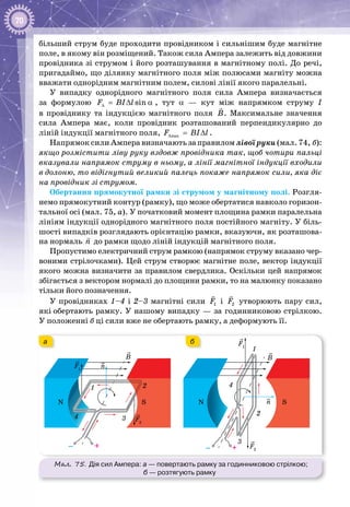 70
більший струм буде проходити провідником і сильнішим буде магнітне
поле, в якому він розміщений. Також сила Ампера залежить від довжини
провідника зі струмом і його розташування в магнітному полі. До речі,
пригадаймо, що ділянку магнітного поля між полюсами магніту можна
вважати однорідним магнітним полем, силові лінії якого паралельні.
У випадку однорідного магнітного поля сила Ампера визначається
за формулою A sinF BI l= ∆ α , тут α  — кут між напрямком струму I
в провіднику та індукцією магнітного поля Â

. Максимальне значення
сила Ампера має, коли провідник розташований перпендикулярно до
ліній індукції магнітного поля, AmaxF BI l= ∆ .
Напрямок сили Ампера визначають за правилом лівої руки (мал. 74, б):
якщо розмістити ліву руку вздовж провідника так, щоб чотири пальці
вказували напрямок струму в ньому, а лінії магнітної індукції входили
в долоню, то відігнутий великий палець покаже напрямок сили, яка діє
на провідник зі струмом.
Обертання прямокутної рамки зі струмом у магнітному полі. Розгля­
немо прямокутний контур (рамку), що може обертатися навколо горизон­
тальної осі (мал. 75, а). У початковий момент площина рамки паралельна
лініям індукції однорідного магнітного поля постійного магніту. У біль­
шості випадків розглядають орієнтацію рамки, вказуючи, як розташова­
на нормаль n

до рамки щодо ліній індукцій магнітного поля.
Пропустимо електричний струм рамкою (напрямок струму вказано чер­
воними стрілочками). Цей струм створює магнітне поле, вектор індукції
якого можна визначити за правилом свердлика. Оскільки цей напрямок
збігається з вектором нормалі до площини рамки, то на малюнку показано
тільки його позначення.
У провідниках 1–4 і 2–3 магнітні сили 1F

і 2F

утворюють пару сил,
які обертають рамку. У нашому випадку — за годинниковою стрілкою.
У положенні б ці сили вже не обертають рамку, а деформують її.
Мал. 75. Дія сил Ампера: а — повертають рамку за годинниковою стрілкою;
б — розтягують рамку
F1
F1
BB
n
n
F2
F2
1
1
3
3
2
2 4
4
N S N S
+–+–
ба
 