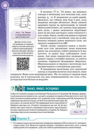 72
З малюнка 77 (с. 71) видно, що рівновага
контура в магнітному полі можлива тоді, коли
вектори mp

та B

напрямлені по одній прямій.
Зрозуміло, що стійкою вона буде в разі, коли
напрямки векторів збігаються. Якщо змінити
напрямок струму на протилежний, то пов­ний
обертальний момент, як і раніше, буде дорівню­
вати нулю, і рамка залишиться нерухомою:
діючі на неї сили уже будуть лише стискати її з
усіх сторін. Однак, такий стан рамки зі струмом
у магнітному полі є нестійким, тому що за най­
меншого повороту рамки виникнуть сили, які
прагнуть повернути її на 180°.
Таким чином, поведінка рамки в магніт­
ному полі стає зрозумілою: якщо відхилити
рамку від положення стійкої рівноваги й від­
пустити, то рамка буде здійснювати коли­
вання. Але якщо спромогтися змінювати на­
прямок струму в потрібні моменти, то замість
коливань отримаємо безперервне обертання.
Обертання рамки зі струмом у магнітному полі
використовують в електричних двигунах.
В однорідному магнітному полі замкнений
контур зі струмом магнітні сили можуть лише
повернути. Якщо поле неоднорідне (мал. 78), то контур зі струмом може
рухатися ще й поступально під дією незрівноважених сил поля в бік,
де індукція поля більша за модулем.
Знаю, вмію, розумію
1. Від чого залежить модуль сили Ампера? Як визначити її напрямок? 2. Виведіть форму-
лу для визначення моменту сил, що діють на рамку зі струмом з боку магнітного поля. За
якого положення рамки момент сил: дорівнює нулю; є максимальним? 3. На малюнку 79
зображено два витки котушки, по якій тече електричний струм. Які
сили діють на кожний виток? Які деформації вони спричинюють?
Зобразіть вектори сил. З’ясуйте походження цих сил. 4. За пра-
вилом лівої руки поясніть взаємодію (притягання, відштовхуван-
ня) двох паралельних лінійних провідників зі струмом. 5. Наведіть
приклади практичного використання сили Ампера.
Вправа 9
1.	 По горизонтально розташованому провіднику завдовжки 20 см і масою 4 г проходить
струм силою 10 А. Визначте індукцію (модуль і напрямок) магнітного поля, у якому
треба розмістити провідник, щоб сила тяжіння зрівноважилася силою Ампера.
Мал. 79
I
Дія магнітного поля
на провідник зі струмом
лежить в основі принципу
роботи електровимірю-
вальних приладів. Деталь-
ніше про це прочитайте
в електронному додатку.
Мал. 78. Рамка
в неоднорідному
магнітному полі
I
I
I I
pm
B
 
