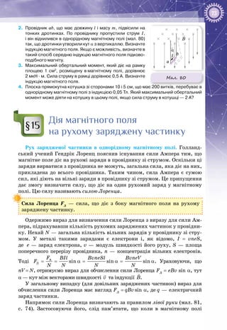 73
2.	 Провідник ab, що має довжину l і масу m, підвісили на
тонких дротинках. По провіднику пропустили струм І,
і він відхилився в однорідному магнітному полі (мал. 80)
так, що дротинки утворили кут α з вертикаллю. Визначте
індукцію магнітного поля. Якщо є можливість, визначте в
такий спосіб середню індукцію магнітного поля підково-
подібного магніту.
3.	 Максимальний обертальний момент, який діє на рамку
площею 1  см2
, розміщену в магнітному полі, дорівнює
2 мкН ∙ м. Сила струму в рамці дорівнює 0,5 А. Визначте
індукцію магнітного поля.
4.	 Плоска прямокутна котушка зі сторонами 10 і 5 см, що має 200 витків, перебуває в
однорідному магнітному полі з індукцією 0,05 Тл. Який максимальний обертальний
момент може діяти на котушку в цьому полі, якщо сила струму в котушці — 2 А?
Дія магнітного поля
на рухому заряджену частинку
Рух зарядженої частинки в однорідному магнітному полі. Голланд­
ський учений Гендрік Лоренц пояснив існування сили Ампера тим, що
магнітне поле діє на рухомі заряди в провіднику зі струмом. Оскільки ці
заряди вирватися з провідника не можуть, загальна сила, яка діє на них,
прикладена до всього провідника. Таким чином, сила Ампера є сумою
сил, які діють на вільні заряди в провіднику зі струмом. Це припущення
дає змогу визначити силу, що діє на один рухомий заряд у магнітному
полі. Цю силу називають силою Лоренца.
Сила Лоренца FЛ
  — сила, що діє з боку магнітного поля на рухому
заряджену частинку.
Одержимо вираз для визначення сили Лоренца з виразу для сили Ам­
пера, підрахувавши кількість рухомих заряджених частинок у провідни­
ку. Нехай N — загальна кількість вільних зарядів у провіднику зі стру­
мом. У  металі такими зарядами є електрони і, як відомо, I = vneS,
де  е — заряд електрона, v — модуль швидкості його руху, S — площа
поперечного перерізу провідника, n  — концентрація вільних електронів.
Тоді A
Ë sin sin sin
F BIl BvneSl BvneV
F
N N N N
= = α= α= α. Ураховуючи, що
nV = N, отримуємо вираз для обчислення сили Лоренца FЛ
= eBv sin a, тут
α — кут між векторами швидкості v

та індукції Â

.
У загальному випадку (для довільних заряджених частинок) вираз для
обчислення сили Лоренца має вигляд FЛ
= qBv sin a, де q — електричний
заряд частинки.
Напрямок сили Лоренца визначають за правилом лівої руки (мал. 81,
с. 74). Застосовуючи його, слід пам’ятати, що коли в магнітному полі
§15
Мал. 80
B
a
b
α
I
 