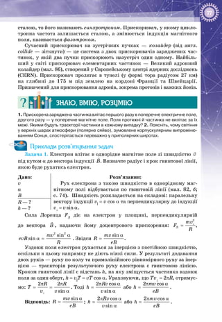 77
сталою, то його називають синхротроном. Прискорювач, у якому цикло­
тронна частота залишається сталою, а змінюється індукція магнітного
поля, називається фазотроном.
Сучасний прискорювач на зустрічних пучках — колайдер (від англ.
collide — зіткнути) — це система з двох прискорювачів заряджених час­
тинок, у якій два пучки прискорюють назустріч один одному. Найбіль­
ший у світі прискорювач елементарних частинок — Великий адронний
колайдер (мал. 86), створений у Європейському центрі ядерних досліджень
(CERN). Прискорювач пролягає в тунелі (у формі тора радіусом 27 км)
на глибині до 175 м під землею на кордоні Франції та Швейцарії.
Призначений для прискорювання адронів, зокрема протонів і важких йонів.
Знаю, вмію, розумію
1. Прискорена заряджена частинка влітає першого разу в поперечне електричне поле,
другого разу — у поперечне магнітне поле. Поля протяжні й частинка не вилітає за їх
межі. Якими будуть траєкторії частинки в кожному випадку? 2. Поясніть, чому світіння
у верхніх шарах атмосфери (полярне сяйво), зумовлене корпускулярним випроміню-
ванням Сонця, спостерігається переважно у приполярних широтах.
Приклади розв’язування задач
Задача 1. Електрон влітає в однорідне магнітне поле зі швидкістю v

під кутом α до вектора індукції B

. Визначте радіус і крок гвинтової лінії,
якою буде рухатись електрон.
Дано:
v
α
B
Розв’язання:
Рух електрона з такою швидкістю в однорідному маг­
нітному полі відбувається по гвинтовій лінії (мал.  82,  б;
с. 74). Швидкість розкладається на складові: паралельну
вектору індукції v||
= v cos a та перпендикулярну до індукції
v⊥
 = v sin a.
R — ?
h — ?
Сила Лоренца FЛ
діє на електрон у площині, перпендикулярній
до вектора B

, надаючи йому доцентрового прискорення:
2
Ë
mv
F
R
⊥
= ,
2 2
sin
sin
mv
evB
R
α
α = . Звідси
sinmv
R
eB
α
= .
Уздовж поля електрон рухається за інерцією з постійною швидкістю,
оскільки в цьому напрямку не діють ніякі сили. У результаті додавання
двох рухів — руху по колу та прямолінійного рівномірного руху за інер­
цією  — траєкторія результуючого руху електрона є гвинтовою лінією.
Кроком гвинтової лінії є відстань h, на яку зміщується частинка вздовж
поля за один оберт, h = v||
Т = vT cos a. Ураховуючи, що Тv⊥
= 2pR, отримує­
мо:
2 2
sin
R R
T
v v⊥
π π
= =
α
. Тоді
2 cos
sin
Rv
h
v
π α
=
α
або
2 cosmv
h
eB
π α
= .
Відповідь:
sinmv
R
eB
α
= ;
2 cos
sin
Rv
h
v
π α
=
α
або
2 cosmv
h
eB
π α
= .
 