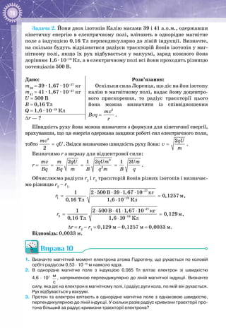 78
Задача 2. Йони двох ізотопів Калію масами 39 і 41 а.о.м., одержавши
кінетичну енергію в електричному полі, влітають в однорідне магнітне
поле з індукцією 0,16 Тл перпендикулярно до ліній індукції. Визначте,
на скільки будуть відрізнятися радіуси траєкторій йонів ізотопів у маг­
нітному полі, якщо їх рух відбувається у вакуумі, заряд кожного йона
дорівнює 1,6 · 10–19
 Кл, а в електричному полі всі йони проходять різницю
потенціалів 500 В.
Дано:
m39
 = 39 · 1,67 · 10–27
 кг
m41
 = 41 · 1,67 · 10–27
 кг
U = 500 В
В = 0,16 Тл
Q = 1,6 · 10–19
 Кл
Розв’язання:
Оскільки сила Лоренца, що діє на йон ізотопу
калію в магнітному полі, надає йому доцентро­
вого прискорення, то радіус траєкторії цього
йона можна визначити із співвідношення
Bvq = 
2
mv
r
.
∆r — ?
Швидкість руху йона можна визначити з формули для кінетичної енергії,
врахувавши, що ця енергія одержана завдяки роботі сил електричного поля,
тобто
2
2
mv
qU= . Звідси визначимо швидкість руху йона:
2qU
v
m
= .
Визначимо r з виразу для відцентрової сили:
r =
mv
Bq
=
2m qU
Bq m
=
2
2
1 2qUm
B q m
=
1 2Um
B q
.
Обчислюємо радіуси r2
і r1
траєкторій йонів різних ізотопів і визначає­
мо різницю r2
 – r1:
27
1 –19
êã
ì
Òë Êë
1 2 500 B 39 1,67 10
0,1257
0,16 1,6 10
r
−
⋅ ⋅ ⋅ ⋅
=
⋅
,
27
2 19
êã
ì
Òë Êë
1 2 500 B 41 1,67 10
0,129
0,16 1,6 10
r
−
−
⋅ ⋅ ⋅ ⋅
=
⋅
,
∆r = r2
– r1
= 0,129 м – 0,1257 м = 0,0033 м.
Відповідь: 0,0033 м.
Вправа 10
1.	 Визначте магнітний момент електрона атома Гідрогену, що рухається по коловій
орбіті радіусом 0,53 · 10–10
 м навколо ядра.
2.	 В однорідне магнітне поле з індукцією 0,085  Тл влітає електрон зі швидкістю
4,6 · 107
  м
с
, напрямленою перпендикулярно до ліній магнітної індукції. Визначте
силу, яка діє на електрон в магнітному полі, і радіус дуги кола, по якій він рухається.
Рух відбувається у вакуумі.
3.	 Протон та електрон влітають в однорідне магнітне поле з однаковою швидкістю,
перпендикулярною до ліній індукції. У скільки разів радіус кривизни траєкторії про-
тона більший за радіус кривизни траєкторії електрона?
 