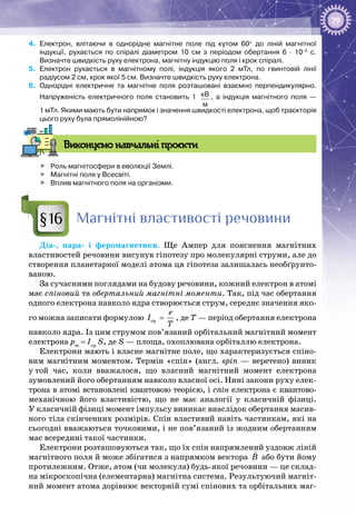 79
4.	 Електрон, влітаючи в однорідне магнітне поле під кутом 60° до ліній магнітної
індукції, рухається по спіралі діаметром 10  см з періодом обертання 6  ·  10–5
  с.
Визначте швидкість руху електрона, магнітну індукцію поля і крок спіралі.
5.	 Електрон рухається в магнітному полі, індукція якого 2  мТл, по гвинтовій лінії
радіусом 2 см, крок якої 5 см. Визначте швидкість руху електрона.
6.	 Однорідні електричне та магнітне поля розташовані взаємно перпендикулярно.
Напруженість електричного поля становить 1  кВ
м
, а індукція магнітного поля —
1 мТл. Якими мають бути напрямок і значення швидкості електрона, щоб траєкторія
цього руху була прямолінійною?
Виконуємо навчальні проєкти
	 Роль магнітосфери в еволюції Землі.
	 Магнітні поля у Всесвіті.
	 Вплив магнітного поля на організми.
Магнітні властивості речовини
Діа-, пара- і феромагнетики. Ще Ампер для пояснення магнітних
властивостей речовини висунув гіпотезу про молекулярні струми, але до
створення планетарної моделі атома ця гіпотеза залишалась необґрунто­
ваною.
За сучасними поглядами на будову речовини, кожний електрон в атомі
має спіновий та обертальний магнітні моменти. Так, під час обертання
одного електрона навколо ядра створюється струм, середнє значення яко­
го можна записати формулою cp
e
I
T
= , де Т — період обертання електрона
навколо ядра. Із цим струмом пов’язаний орбітальний магнітний момент
електрона pm
= Iср
S, де S — площа, охоплювана орбіталлю електрона.
Електрони мають і власне магнітне поле, що характеризується спіно­
вим магнітним моментом. Термін «спін» (англ. spin — веретено) виник
у той час, коли вважалося, що власний магнітний момент електрона
зумовлений його обертанням навколо власної осі. Нині закони руху елек­
трона в атомі встановлені квантовою теорією, і спін електрона є квантово-
механічною його властивістю, що не має аналогії у класичній фізиці.
У класичній фізиці момент імпульсу виникає внаслідок обертання масив­
ного тіла скінченних розмірів. Спін властивий навіть частинкам, які на
сьогодні вважаються точковими, і не пов’язаний із жодним обертанням
мас всередині такої частинки.
Електрони розташовуються так, що їх спін напрямлений уздовж ліній
магнітного поля й може збігатися з напрямком вектора B

або бути йому
протилежним. Отже, атом (чи молекула) будь-якої речовини — це склад­
на мікроскопічна (елементарна) магнітна система. Результуючий магніт­
ний момент атома дорівнює векторній сумі спінових та орбітальних маг­
§16
 